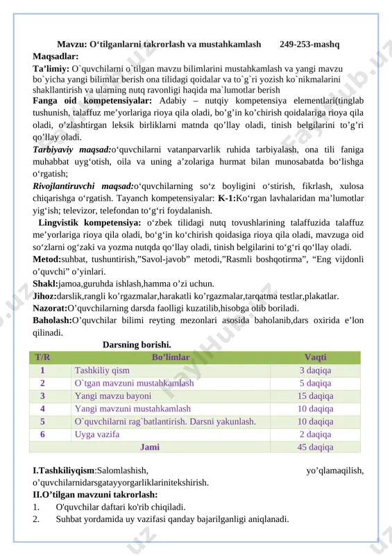 ga vazifa:takrorlash o`ibdo`: _____________________ sana: __________________ mavzu: o‘tilganlarni takrorlash va mustahkamlash 249-253-mashq maqsadlar: ta’limiy: o`quvchilarni o`tilgan mavzu bilimlarini mustahkamlash va yangi mavzu bo`yicha yangi bilimlar berish ona tilidagi qoidalar va to`g`ri yozish ko`nikmalarini shakllantirish va ularning nutq ravonligi haqida ma`lumotlar berish fanga oid kompetensiyalar: adabiy – nutqiy kompetensiya elementlari(tinglab tushunish, talaffuz me’yorlariga rioya qila oladi, bo’g’in ko’chirish qoidalariga rioya qila oladi, o’zlashtirgan leksik birliklarni matnda qo’llay oladi, tinish belgilarini to’g’ri qo’llay oladi. tarbiyaviy maqsad:o‘quvchilarni vatanparvarlik ruhida tarbiyalash, ona tili faniga muhabbat uyg‘otish, oila va uning a’zolariga hurmat bilan munosabatda bo‘lishga o‘rgatish; rivojlantiruvchi maqsad:o‘quvchilarning so‘z boyligini o‘stirish, fikrlash, xulosa chiqarishga o‘rgatish. tayanch kompetensiyalar: k-1:ko‘rgan lavhalaridan ma’lumotlar yig‘ish; televizor, telefondan to‘g‘ri foydalanish. lingvistik kompetensiya: o‘zbek tilidagi nutq tovushlarining talaffuzida talaffuz me’yorlariga rioya qila oladi, bo‘g‘in ko‘chirish qoidasiga rioya qila oladi, mavzuga oid so‘zlarni og‘zaki va yozma nutqda qo‘llay oladi, tinish belgilarini to‘g‘ri qo‘llay oladi. metod:suhbat, tushuntirish,”savol-javob” metodi,”rasmli boshqotirma”, “eng vijdonli o’quvchi” o’yinlari. …