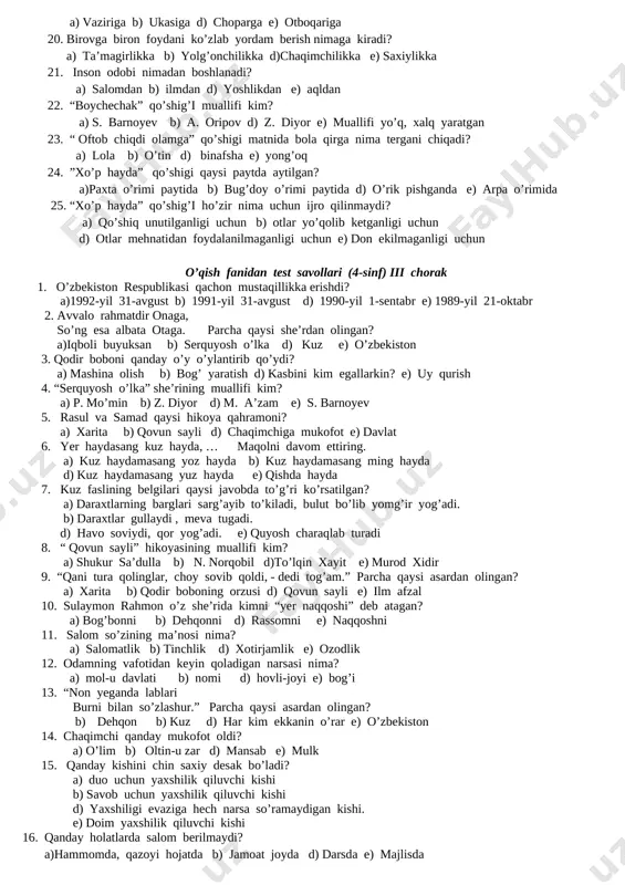 5 xil 5. qodir boboning nabirasi po’latjon qanday rusmdagi mashina yaratishni niyat qilgan edi? a) “spark” b) “neksiya” d) “malibu” e) “samo” 6. serquyosh o’lka so’ziga ma’nodosh so’zlarni toping. a) ona yurt, o’zbekiston, jannatmakon vatan b) buyuk vatan, tinch vatan d) ozod vatan, hur vatan e) mustaqil vatan 7. osmoni keng, beg’ubor, shifobaxshdir havosi, dimog’larni chog’ etar uning shodon navosi… parcha qaysi she’rdan olingan? a) “iqboli buyuksan” b) “serquyosh o’lka” d) mardlik va aql yorug’ligi” e)”kuz” 8. “o’g’ilga mardlik kerak, ilm ham kerak tayin. ilmsiz mardning esa holiga yig’lar maymun. parcha qaysi she’rdan olingan? a) “iqboli buyuksan” b) “serquyosh o’lka” d) mardlik va aql yorug’ligi” e)”kuz” 9. samad nimani tasvirladi? a) ona timsolini b) kabutarni d) o’zbekiston xaritasini e) qishloq xaritasini 10. rasul chizgan xaritasini nima deb nomladi? a)”to’g’ zonasi” b) “samarqand” d) toshkent” e) “o’zbekiston’ 11. “ bulbul chamanin sevar, … maqolni davom ettiring. a) odam – vatanin b) …