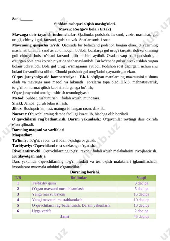h, farzand, vazir, maslahat, gul urug'i, chiroyli gul, farzand, gulsiz tuvak. soatlar soni: 1 soat. mavzuning qisqacha ta'rifi: qadimda bir befarzand podshoh boigan ekan. u vazirning maslahati bilan farzand asrab olmoqchi bo'ibdi, bolalarga gul urug'i tarqattiribdi va kimning guli chiroyli boisa o'shani farzand qilib olishini aytibdi. oradan vaqt o'tib podshoh gul o'stirgan bolalarni ko'rish niyatida shahar aylanibdi. bir ko'chada gulsiz tuvak ushlab turgan bolani uchratibdi. bola gul urug'i o'smaganini aytibdi. podshoh rost gapirgani uchun shu bolani farzandlikka olibdi. chunki podshoh gul urug'larini qaynattirgan ekan. o`quv jarayoniga oid kompetensiya: . f.k.1. o‘qilgan matnlarning mazmunini tushuna oladi va mavzuga mos maqol va hikmatli so‘zlarni topa oladi;t.k.3. mehnatsevarlik, to‘g‘rilik, hurmat qilish kabi sifatlarga ega bo‘lish; o'quv jarayonini amalga oshirish texnologiyasi: metod: suhbat, tushuntirish,. ifodali o'qish, munozara. shakl: jamoa, guruh bilan ishlash. jihoz: boshqotirfna, test, matnga ishlangan rasm, darslik. nazorat: o'quvchilarning darsda faolligi kuzatilib, hisobga olib boriladi. o`quvchilarni rag`batlantirish. darsni yakunlash.: o'quvchilar reytingi dars …