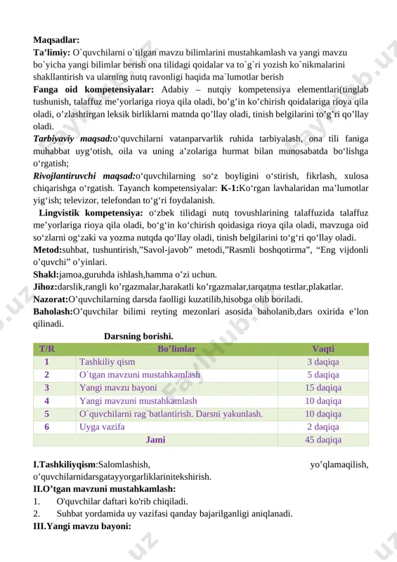 `quvchilarni o`tilgan mavzu bilimlarini mustahkamlash va yangi mavzu bo`yicha yangi bilimlar berish ona tilidagi qoidalar va to`g`ri yozish ko`nikmalarini shakllantirish va ularning nutq ravonligi haqida ma`lumotlar berish fanga oid kompetensiyalar: adabiy – nutqiy kompetensiya elementlari(tinglab tushunish, talaffuz me’yorlariga rioya qila oladi, bo’g’in ko’chirish qoidalariga rioya qila oladi, o’zlashtirgan leksik birliklarni matnda qo’llay oladi, tinish belgilarini to’g’ri qo’llay oladi. tarbiyaviy maqsad:o‘quvchilarni vatanparvarlik ruhida tarbiyalash, ona tili faniga muhabbat uyg‘otish, oila va uning a’zolariga hurmat bilan munosabatda bo‘lishga o‘rgatish; rivojlantiruvchi maqsad:o‘quvchilarning so‘z boyligini o‘stirish, fikrlash, xulosa chiqarishga o‘rgatish. tayanch kompetensiyalar: k-1:ko‘rgan lavhalaridan ma’lumotlar yig‘ish; televizor, telefondan to‘g‘ri foydalanish. lingvistik kompetensiya: o‘zbek tilidagi nutq tovushlarining talaffuzida talaffuz me’yorlariga rioya qila oladi, bo‘g‘in ko‘chirish qoidasiga rioya qila oladi, mavzuga oid so‘zlarni og‘zaki va yozma nutqda qo‘llay oladi, tinish belgilarini to‘g‘ri qo‘llay oladi. metod:suhbat, tushuntirish,”savol-javob” metodi,”rasmli boshqotirma”, “eng vijdonli o’quvchi” o’yinlari. shakl:jamoa,guruhda ishlash,hamma o’zi uchun. jihoz:darslik,rangli ko’rgazmalar,harakatli ko’rgazmalar,tarqatma testlar,plakatlar. nazorat:o’quvchilarning darsda faolligi kuzatilib,hisobga olib boriladi. …