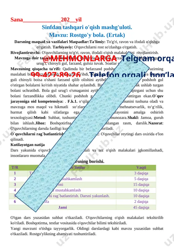 ish. o`ibdo`:________ ______________________ sana_____________202__yil sinfdan tashqari o'qish mashg'uloti. mavzu: rostgo'y bola. (ertak) darsning maqsad va vazifalari maqsadlar:ta'limiy: to'g'ri, ravon va ifodali o'qishga o'rgatish. tarbiyaviy: o'quvchilarni rost so'zlashga o'rgatish. rivojlantiruvchi: o'quvchilarning to'g'ri, ravon, ifodali o'qish malakalarini rivojlantirish. mavzuga doir tayanch tushunchalar: qadimda, podshoh, farzand, vazir, maslahat, gul urug'i, chiroyli gul, farzand, gulsiz tuvak. soatlar soni: 1 soat. mavzuning qisqacha ta'rifi: qadimda bir befarzand podshoh boigan ekan. u vazirning maslahati bilan farzand asrab olmoqchi bo'ibdi, bolalarga gul urug'i tarqattiribdi va kimning guli chiroyli boisa o'shani farzand qilib olishini aytibdi. oradan vaqt o'tib podshoh gul o'stirgan bolalarni ko'rish niyatida shahar aylanibdi. bir ko'chada gulsiz tuvak ushlab turgan bolani uchratibdi. bola gul urug'i o'smaganini aytibdi. podshoh rost gapirgani uchun shu bolani farzandlikka olibdi. chunki podshoh g ul urug'larini qaynattirgan ekan.o`quv jarayoniga oid kompetensiya: . f.k.1. o‘qilgan matnlarning mazmunini tushuna oladi va mavzuga mos maqol va hikmatli so‘zlarni topa oladi;t.k.3. mehnatsevarlik, to‘g‘rilik, hurmat qilish kabi …