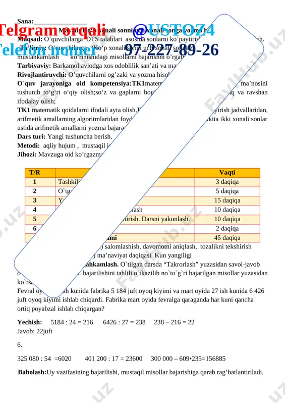 har kuni qancha ortiq poyabzal ishlab chiqargan? yechish: 5184 : 24 = 216 6426 : 27 = 238 238 – 216 = 22 javob: 22juft 6. 325 080 : 54 =6020 401 200 : 17 = 23600 300 000 – 609•235=156885 baholash:uy vazifasining bajarilishi, mustaqil misollar bajarishiga qarab rag’batlantiriladi. iii yangi mavzu bayoni 1-misol. 1) bo‘lish qanday bajarilganini ko‘rib chiqing: [image: ] tu s h u n t i r i s h : 2 226 sonini 318 ga bo‘lish kerak. bo‘lamiz: bo‘linmaning raqamini topish oson bo‘lishi uchun 2 226 ni 318 ga emas, 300 ga bo‘lamiz. bo‘lamiz: 2 226 ni 300 ga, buning uchun 22 ni 3 ga bo‘lamiz, bo‘linmada 7 hosil bo‘ladi. bu sinash raqami, uni tekshiramiz.ko‘paytiramiz: 318 ni 7 ga, 2 226 hosil bo‘ladi. demak, 7 raqami to‘g‘ri topilgan. 2) 1 410 soni 235 ga qanday bo‘linganini tushuntiring 1410:235=6 2-misol. 1) bo‘lishni tushuntirish bilan bajaring: telgram orqali …