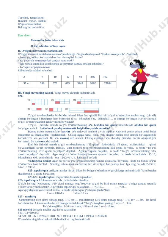 ga ko‘paytirish qanday amalga oshiriladi? - to‘liqsiz ko‘paytma nima? 623-misol javoblari so`raladi: c 8 10 17 93 246 732 37 • c 296 370 629 3441 9102 27084 iii. yangi mavzuning bayoni. yangi mavzu ekranda tushuntiriladi. 624. to‘g‘ri to‘rtburchaklar bir-biridan nimasi bilan farq qiladi? har bir to‘g‘ri to‘rtburchak nechta teng (bir xil) qismga bo‘lingan ? haqiqatan ham birinchisi 15 ta, ikkinchisi 6 ta, uchinchisi … ta qismga bo‘lingan. har bir rasmda to‘g‘ri to‘rtburchakning qanday qismi bo‘yalgan? to‘g‘ri, birinchi rasmda to‘g‘ri to‘rtburchakning o‘n beshdan bir qismi; ikkinchisida oltidan bir qismi bo‘yalgan va h. k. lekin buni qanday matematik belgi bilan yozish mumkin? buning uchun matematiklar kasrlar deb ataluvchi sonlarni o‘ylab topdilar kasrlarni yozish uchun tanish belgi (raqam)lar va chiziqlardan foydalaniladi. chiziq tagiga narsa, shakl yoki miqdor nechta teng qismga bo‘linganligini ko‘rsatuvchi son yoziladi. bu son maxraj deb ataladi. chiziq ustidagi son shunday qismdan nechta olinganligini ko‘rsatadi. bu son surat deb ataladi. …