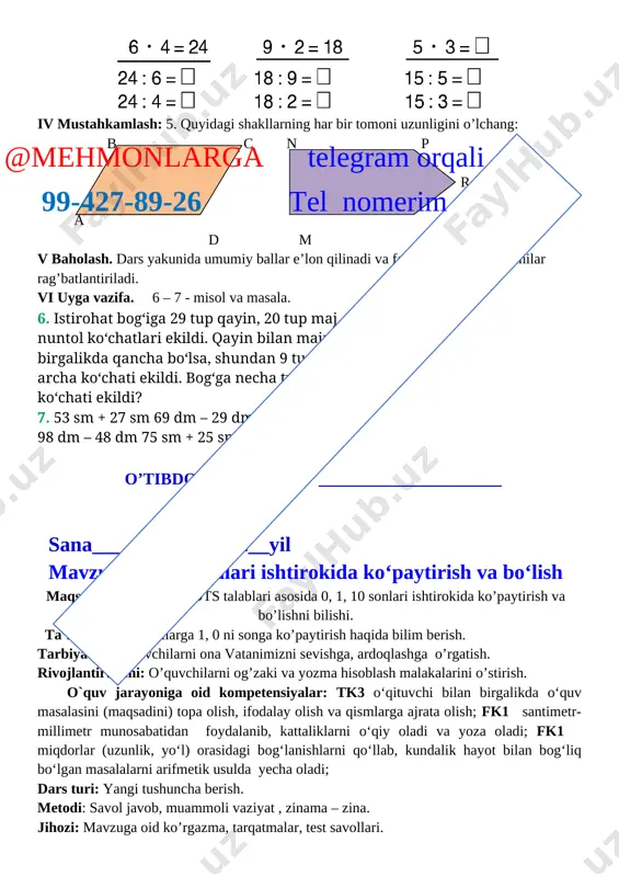 mustahkamlash. o’tgan mavzuni mustahkamlab yangi mavzu bilan bog’lash. iii yangi mavzu bayoni 1. 1 ∙ a = a [image: ] [image: ] 2. [image: ] [image: ]@mehmonlarga telegram orqali 99-427-89-26 tel nomerim o’quvchilar ishini nazorat qilish. yakka holda tushunmaganlarga tushuntirish. 3. bitta bankadagi o’rik sharbati 5 l, ikkita bankadagi o’rik sharbati necha litr bo’ladi? yechish: 5 ∙ 2 = 10 javob: 10 l. iv mustahkamlash: 4. 1 bilan 7 ning, 0 bilan 6 ning, 1 bilan 28 ning ko’paytmasini toping. 1 ∙ 7 = 7 0 ∙ 6 = 6 1 ∙ 28 = 28 5. misollarni tushuntirib yeching: 1•2 0•5 9•1 1•13 1•27 1•82 (43–42)•3 (17–17)•6 (35–34)•8 o’quvchilar ishini nazorat qilish qiynalgan o’quvchilarga yordam berish. v baholash. dars yakunida umumiy ballar e’lon qilinadi va faol, bilimdon o’quvchilar rag’batlantiriladi. vi uyga vazifa. 6 – 7 - misol va masala. 6. tikuvchi bitta xalatga 6 ta tugma qadadi, shun day xalatlardan …