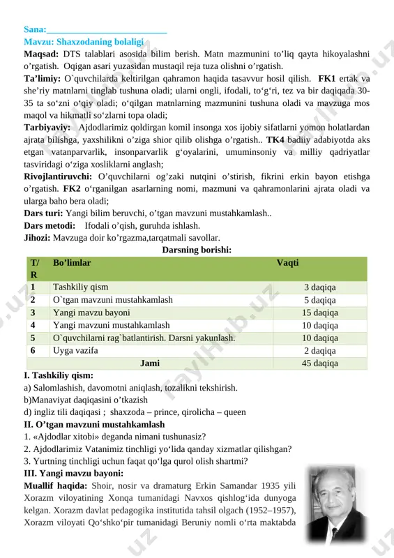 ni va qahramonlarini ajrata oladi va ularga baho bera oladi; dars turi: yangi bilim beruvchi, o’tgan mavzuni mustahkamlash.. dars metodi: ifodali o’qish, guruhda ishlash. jihozi: mavzuga doir ko’rgazma,tarqatmali savollar. darsning borishi: t/r bo’limlar vaqti 1 tashkiliy qism 3 daqiqa 2 o`tgan mavzuni mustahkamlash 5 daqiqa 3 yangi mavzu bayoni 15 daqiqa 4 yangi mavzuni mustahkamlash 10 daqiqa 5 o`quvchilarni rag`batlantirish. darsni yakunlash. 10 daqiqa 6 uyga vazifa 2 daqiqa jami 45 daqiqa i. tashkiliy qism: a) salomlashish, davomotni aniqlash, tozalikni tekshirish. b)manaviyat daqiqasini o’tkazish d) ingliz tili daqiqasi ; shaxzoda – prince, qirolicha – queen ii. o’tgan mavzuni mustahkamlash 1. «ajdodlar xitobi» deganda nimani tushunasiz? 2. ajdodlarimiz vatanimiz tinchligi yo‘lida qanday xizmatlar qilishgan? [image: https://saviya.uz/wp-content/uploads/2017/10/erkin_samandar-640x400.jpg?x58202]3. yurtning tinchligi uchun faqat qo‘lga qurol olish shartmi? iii. yangi mavzu bayoni: muallif haqida: shoir, nosir va dramaturg erkin samandar 1935 yili xorazm viloyatining xonqa tumanidagi navxos qishlogʻida dunyoga kelgan. xorazm davlat pedagogika institutida tahsil …