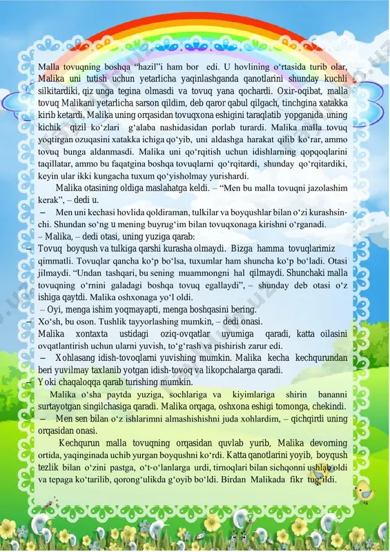 malikada fikr tug‘ildi. u ertasi kuni sim va oq matodan ikkita katta qanot yasadi, uzun tayoqqa mustahkam qotirdi va rejasini akasi temurga tushuntirdi. kechqurun, odatdagiday malika malla tovuqning orqasidan quvlab yurganda, temur malika yasagan tayoq bilan hovliga chiqdi. u xuddi hujum qilayotganday malla tovuq tomonga qarab qanotlarini silkitardi. tovuq yugurishdan to‘xtadi, hurpayib oldi, umidsizlik bilan qaqag‘lardi hamda hujumni qaytarish uchun g‘azab bilan qanotlarini qoqardi, ammo oq qanotlar hamon yaqinlashardi. malla tovuq qaqag‘lashdan to‘xtadi, yerga yopishib yotdi va imkoni boricha hamla qilayotganni cho‘qishga tayyorlanib, tumshug‘ini osmonga ko‘tardi. shu payt malika oraga tushdi. malika oq qanotlarga baqirdi. u qo‘llari bilan qanotlarni urib uni haydashga tushdi. akasi qanotlarni tepaga ko‘tardi. keyin qanotlar yana pastga sho‘ng‘idi, ammo malika yana hujumni qaytardi. malla tovuq malikaning oyog‘i tagiga pisib, munchoqdek ko‘zlari bilan atrofda nima bo‘layotganini kuzatar edi. oxir-oqibat qo‘rqinchli qanotlar yengilib, uchib ketdi. malika engashib, qo‘lini cho‘zdi. malla tovuq u tomonga shoshib yugurdi va tumshug‘ini mehr …