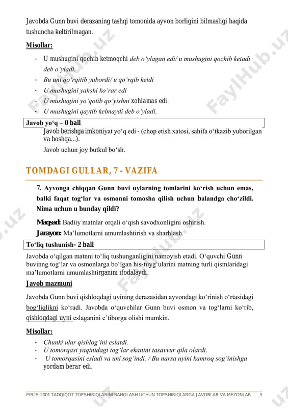 kin. qisman tushunish – 1 ball javobda gunn buvining tog‘lar va osmonlarga bo‘lgan his-tuyg‘ularini qisman tushunganligini ifodalaydi. javob mazmuni javobda o‘quvchi gunn buvining ayvondan qaraganidagi tuyg‘ularini aniq tasvirlagani yoki nima uchun bunday qilganini to‘g‘ri tushuntirishi mumkin. lekin uning bu tuyg‘ulari qishloqdagi uyi bilan bog‘liq bo‘lmaydi. misollar: - tog‘lar chiroyli edi. - u shaharda joylashgan narsalarni ko‘rishi mumkin edi. - unga uyning tomlari yoqmas edi. - *u bularni yanayam chiroyliroq narsalarni ko‘rish uchun qilar edi. tomdagi gullar, 7 – vazifa (davomi) 7. ayvonga chiqqan gunn buvi uylarning tomlarini ko‘rish uchun emas, balki faqat tog‘lar va osmonni tomosha qilish uchun balandga cho‘zildi. nima uchun u bunday qildi? javob qabul qilinmaydi – 0 ball javobda gunn buvining tog‘lar va osmonlarga bo‘lgan his-tuyg‘ularini qisman tushunmaganligini ifodalaydi. javob mazmuni javobda gunn buvining ayvondan qaraganidagi tuyg‘ularini aniq tasvirlamaydi va bu tuyg‘ulari qishloqdagi uyi bilan bog‘liq bo‘lmaydi. misollar: - chunki u charchagan edi. - chunki u tomlar …