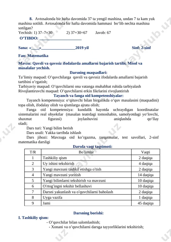 h tayanch va fanga oid kompetenshiyalar: tayanch kompetensiya: o‘qituvchi bilan birgalikda o‘quv masalasini (maqsadini) topa olish, ifodalay olish va qismlarga ajrata olish; fanga oid kompetensiya: kundalik hayotda uchraydigan koordinatalar sistemalarini real obyektlar (masalan teatrdagi tomoshabin, samolyotdagi yo‘lovchi, shaxmat figurasi) joylashuvini aniqlashda qo‘llay oladi; dars turi: yangi bilim berish dars usuli: yakka tarribda ishlash dars jihozi: mavzuga oid ko’rgazma, tarqatmalar, test savollari, 2-sinf matematika darsligi darsda vaqt taqsimoti: t/r bo’limlar vaqti 1 tashkiliy qism 2 daqiqa 2 uy ishini tekshirish 4 daqiqa 3 yangi mavzuni tashkil etishga o’tish 2 daqiqa 4 yangi mavzuni yoritish 14 daqiqa 5 yangi bilimlarni tekshirish va mavzuni 10 daqiqa 6 o’rtog’ingni tekshir bellashuvi 10 daqiqa 7 darsni yakunlash va o’quvchilarni baholash 2 daqiqa 8 uyga vazifa 1 daqiqa 9 jami 45 daqiqa darsning borishi: i. tashkiliy qism: - o’quvchilar bilan salomlashish; - xonani va o’quvchilarni darsga tayyorliklarini tekshirish; - navbatchi axborotini tinglash - darsda siyosiy daqiqa …
