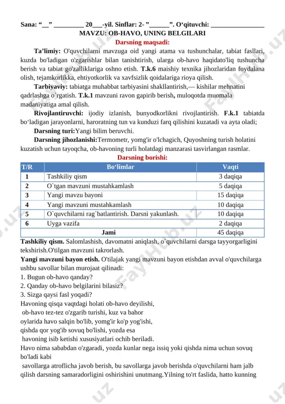 aringizni yozib boring. o’ibdo’:_____________ sana: “__” _________ 20___-yil. sinflar: 2- ‟______”. o‘qituvchi: ________________ mavzu: ob-havo, uning belgilari darsning maqsadi: ta’limiy: o'quvchilarni mavzuga oid yangi atama va tushunchalar, tabiat fasllari, kuzda bo'ladigan o'zgarishlar bilan tanishtirish, ularga ob-havo haqidato'liq tushuncha berish va tabiat go'zalliklariga oshno etish. t.k.6 maishiy texnika jihozlaridan foydalana olish, tejamkorlikka, ehtiyotkorlik va xavfsizlik qoidalariga rioya qilish. tarbiyaviy: tabiatga muhabbat tarbiyasini shakllantirish,— kishilar mehnatini qadrlashga o`rgatish. t.k.1 mavzuni ravon gapirib berish, muloqotda muomala madaniyatiga amal qilish. rivojlantiruvchi: ijodiy izlanish, bunyodkorlikni rivojlantirish. f.k.1 tabiatda bo‘ladigan jarayonlarni, haroratning tun va kunduzi farq qilishini kuzatadi va ayta oladi; darsning turi:yangi bilim beruvchi. darsning jihozlanishi:termometr, yomg'ir o'lchagich, quyoshning turish holatini kuzatish uchun tayoqcha, ob-havoning turli holatdagi manzarasi tasvirlangan rasmlar. darsning borishi: t/r bo‘limlar vaqti 1 tashkiliy qism 3 daqiqa 2 o`tgan mavzuni mustahkamlash 5 daqiqa 3 yangi mavzu bayoni 15 daqiqa 4 yangi mavzuni mustahkamlash 10 daqiqa 5 o`quvchilarni rag`batlantirish. darsni yakunlash. 10 daqiqa …