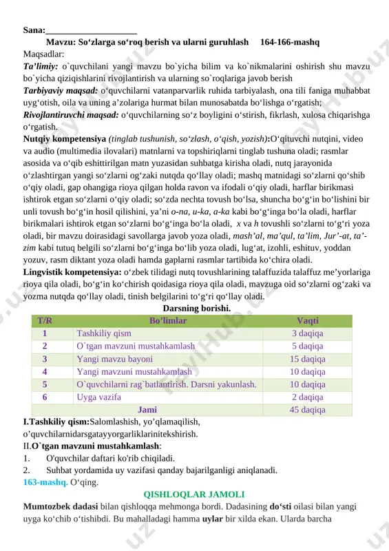 ntirish va ularning so`roqlariga javob berish tarbiyaviy maqsad: o‘quvchilarni vatanparvarlik ruhida tarbiyalash, ona tili faniga muhabbat uyg‘otish, oila va uning a’zolariga hurmat bilan munosabatda bo‘lishga o‘rgatish; rivojlantiruvchi maqsad: o‘quvchilarning so‘z boyligini o‘stirish, fikrlash, xulosa chiqarishga o‘rgatish. nutqiy kompetensiya (tinglab tushunish, so‘zlash, o‘qish, yozish):o‘qituvchi nutqini, video va audio (multimedia ilovalari) matnlarni va topshiriqlarni tinglab tushuna oladi; rasmlar asosida va o‘qib eshittirilgan matn yuzasidan suhbatga kirisha oladi, nutq jarayonida o‘zlashtirgan yangi so‘zlarni og‘zaki nutqda qo‘llay oladi; mashq matnidagi so‘zlarni qo‘shib o‘qiy oladi, gap ohangiga rioya qilgan holda ravon va ifodali o‘qiy oladi, harflar birikmasi ishtirok etgan so‘zlarni o‘qiy oladi; so‘zda nechta tovush bo‘lsa, shuncha bo‘g‘in bo‘lishini bir unli tovush bo‘g‘in hosil qilishini, ya’ni o-na, u-ka, a-ka kabi bo‘g‘inga bo‘la oladi, harflar birikmalari ishtirok etgan so‘zlarni bo‘g‘inga bo‘la oladi, x va h tovushli so‘zlarni to‘g‘ri yoza oladi, bir mavzu doirasidagi savollarga javob yoza oladi, mash’al, ma’qul, ta’lim, jur’-at, ta’-zim kabi tutuq belgili so‘zlarni …