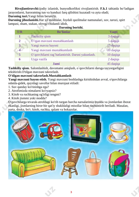 dda va jismlarning shakli, ularning o'zgarishi, inson uchun foydali va ahamiyatli tomonlarini tushuntirish. t.k.2 televizor, radio va boshqa manbalardan tabiat va undagi hodisalarga oid zarur ma’lumotlardan foydalana lish, o‘ziga zarur ma’lumotlarni o‘zlashtira olish. t.k.6 maishiy texnika jihozlaridan foydalana olish, tejamkorlikka, ehtiyotkorlik va xavfsizlik qoidalariga rioya qilish. tarbiyaviy:tabiatda uchraydigan foydali qazilmalar, suvning har xil holati, suvni, ayniqsa, toza ichimlik suvlarini isrof va if los qilmaslik bo'yicha dastlabki ko'nikmalarni shakllantirish. t.k.1 mavzuni ravon gapirib berish, muloqotda muomala madaniyatiga amal qilish. rivojlantiruvchi:ijodiy izlanish, bunyodkorlikni rivojlantirish. f.k.1 tabiatda bo‘ladigan jarayonlarni, haroratning tun va kunduzi farq qilishini kuzatadi va ayta oladi; darsning turi.yangi bilim beruvchi. darsning jihozlanishi.har xil moddalar, foydali qazilmalar namunalari, suv, tarozi, spirt lampasi, sham, stakan, olovga chidamli idish, darsning borishi. t/r bo’limlar vaqti 1 tashkiliy qism 3 daqiqa 2 o`tgan mavzuni mustahkamlash 5 daqiqa 3 yangi mavzu bayoni 15 daqiqa 4 yangi mavzuni mustahkamlash 10 daqiqa 5 o`quvchilarni rag`batlantirish. darsni yakunlash. 10 …