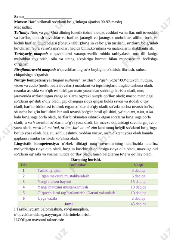 _________ sana:________________________ mavzu: harf birikmali so‘zlarni bo‘g‘inlarga ajratish 90-92-mashq maqsadlar: ta’limiy: nutq va gap. ona tilining fonetik tizimi: nutq tovushlari va harflar, unli tovushlar va harflar, undosh tovushlar va harflar, jarangli va jarangsiz undoshlar, alifbo, bosh va kichik harflar, tutuq belgisi (fonetik tahlil);bo‘g‘in va bo‘g‘in tuzilishi, so‘zlarni bo‘g‘inlab ko‘chirish. so‘z va so‘z ma’nolari haqida bilim,ko`nikma va malakalarni shakllantirish. tarbiyaviy maqsad: o‘quvchilarni vatanparvarlik ruhida tarbiyalash, ona tili faniga muhabbat uyg‘otish, oila va uning a’zolariga hurmat bilan munosabatda bo‘lishga o‘rgatish; rivojlantiruvchi maqsad: o‘quvchilarning so‘z boyligini o‘stirish, fikrlash, xulosa chiqarishga o‘rgatish. nutqiy kompetensiya (tinglab tushunish, so‘zlash, o‘qish, yozish):o‘qituvchi nutqini, video va audio (multimedia ilovalari) matnlarni va topshiriqlarni tinglab tushuna oladi; rasmlar asosida va o‘qib eshittirilgan matn yuzasidan suhbatga kirisha oladi, nutq jarayonida o‘zlashtirgan yangi so‘zlarni og‘zaki nutqda qo‘llay oladi; mashq matnidagi so‘zlarni qo‘shib o‘qiy oladi, gap ohangiga rioya qilgan holda ravon va ifodali o‘qiy oladi, harflar birikmasi ishtirok etgan so‘zlarni o‘qiy oladi; so‘zda …