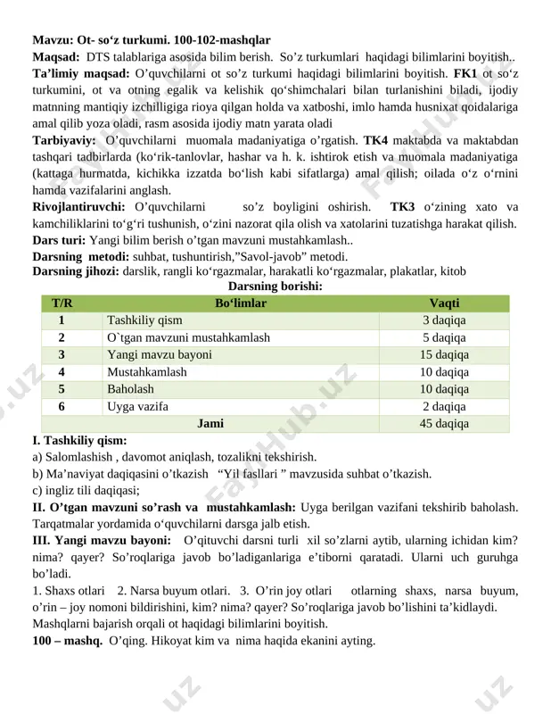 rivojlantiruvchi: o’quvchilarni so’z boyligini oshirish. tk3 o‘zining xato va kamchiliklarini to‘g‘ri tushunish, o‘zini nazorat qila olish va xatolarini tuzatishga harakat qilish. dars turi: yangi bilim berish o’tgan mavzuni mustahkamlash.. darsning metodi: suhbat, tushuntirish,”savol-javob” metodi. darsning jihozi: darslik, rangli ko‘rgazmalar, harakatli ko‘rgazmalar, plakatlar, kitob darsning borishi: t/r bo‘limlar vaqti 1 tashkiliy qism 3 daqiqa 2 o`tgan mavzuni mustahkamlash 5 daqiqa 3 yangi mavzu bayoni 15 daqiqa 4 mustahkamlash 10 daqiqa 5 baholash 10 daqiqa 6 uyga vazifa 2 daqiqa jami 45 daqiqa i. tashkiliy qism: a) salomlashish , davomot aniqlash, tozalikni tekshirish. b) ma’naviyat daqiqasini o’tkazish “yil fasllari ” mavzusida suhbat o’tkazish. c) ingliz tili daqiqasi; ii. o’tgan mavzuni so’rash va mustahkamlash: uyga berilgan vazifani tekshirib baholash. tarqatmalar yordamida o‘quvchilarni darsga jalb etish. iii. yangi mavzu bayoni: o’qituvchi darsni turli xil so’zlarni aytib, ularning ichidan kim? nima? qayer? so’roqlariga javob bo’ladiganlariga e’tiborni qaratadi. ularni uch guruhga bo’ladi. 1. shaxs otlari 2. …