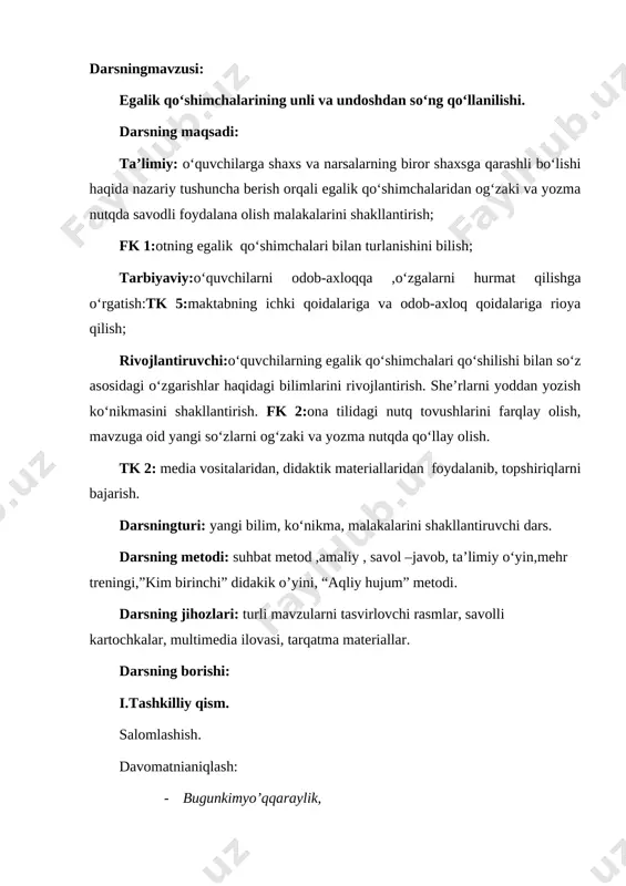 nga tegishli ekanini anglaymiz.) demak, bu qo‘shimchalar tillaning kimga tegishliligini anglatadi [image: ] quyidagi jadvaldan egalik qo‘shimchalarining qo‘llanishini bilib oling va eslab qoling. [image: ] 167-mashqning sharti o‘quvchilarga o‘qitiladi. egalik qo‘shimchalarini olgan otlarni asosi qaysi tovush bilan tugaganini so‘raladi. [image: c:\users\acer\desktop\img_20200409_201109_123.jpg] 1. mol-u davlatingiz bilan emas, ilm-u hunaringiz, go’zal xulq – atvoringiz bilan iftixor qiling. 2. odam bolasi – elning bolasi. 3. ra’noga buvisining boychechak haqidagi ashulasi yoqib qoldi: boychechakning bolasi, qulog’ida donasi. donasini olay desak, yugurib chiqdi onasi. mashq ko‘chirtiriladi. egalik qo‘shimchalarini tegishlicha belgilash vazifasi beriladi. undosh tovush bilan tugagan otlarga egalik qo‘shimchalari qanday shaklda qo‘shiladi? unli tovushlar bilan tugagan so‘zlarga-chi? [image: ]1-topshiriq 167-mashq. ekranda mashq matni va matn ostida asos va qo‘shimchalarni belgilash uchun yarim oval va yarim to‘rtburchak shakllari beriladi.o‘qing. egalik qo‘shimchalarini olgan otlarning asos va qo‘shimchalarini tegishlicha belgilanadi. iv. yangi mavzuni mustahkamlash. darslikdagi 168- mashq sharti asosida ko‘chirtiriladi. otlarni aniqlanib, egalik qo’shimchasi qo’shib, asos va qo’shimchalarini …