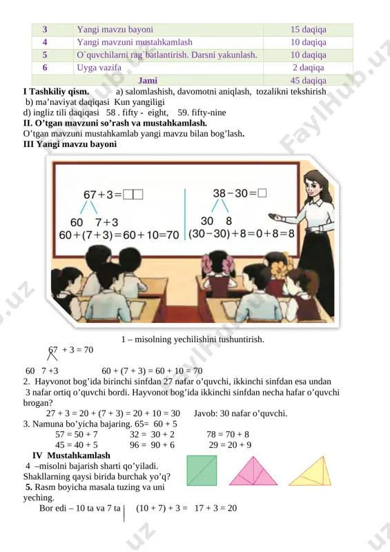 iy qism 3 daqiqa 2 o`tgan mavzuni mustahkamlash 5 daqiqa 3 yangi mavzu bayoni 15 daqiqa 4 yangi mavzuni mustahkamlash 10 daqiqa 5 o`quvchilarni rag`batlantirish. darsni yakunlash. 10 daqiqa 6 uyga vazifa 2 daqiqa jami 45 daqiqa i tashkiliy qism. a) salomlashish, davomotni aniqlash, tozalikni tekshirish b) ma’naviyat daqiqasi kun yangiligi d) ingliz tili daqiqasi 58 . fifty - eight, 59. fifty-nine ii. o’tgan mavzuni so’rash va mustahkamlash. o’tgan mavzuni mustahkamlab yangi mavzu bilan bog’lash. iii yangi mavzu bayoni [image: ] 1 – misolning yechilishini tushuntirish. 67 + 3 = 70 60 7 +3 60 + (7 + 3) = 60 + 10 = 70 2. hayvonot bog’ida birinchi sinfdan 27 nafar o’quvchi, ikkinchi sinfdan esa undan 3 nafar ortiq o’quvchi bordi. hayvonot bog’ida ikkinchi sinfdan necha hafar o’quvchi brogan? 27 + 3 = 20 + (7 + 3) = 20 + 10 = 30 javob: 30 nafar o’quvchi. 3. …