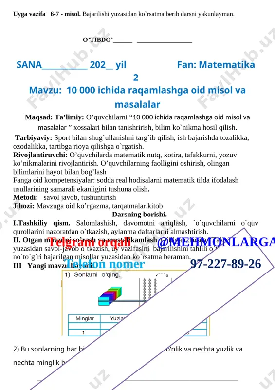 olish. metodi: savol javob, tushuntirish jihozi: mavzuga oid ko’rgazma, tarqatmalar.kitob darsning borishi. i.tashkiliy qism. salomlashish, davomotni aniqlash, `o`quvchilarni o`quv qurollarini nazoratdan o`tkazish, aylanma daftarlarni almashtirish. telgram orqali @mehmonlarga telefon nomer 97-227-89-26 ii. otgan mavzuni so’rash va mustahkamlash. o`tilgan darsda “takrorlash ” yuzasidan savol-javob o`tkazish, uy vazifasini bajarilishini tahlili o`tkazilib no`to`g`ri bajarilgan misollar yuzasidan ko`rsatma beraman. iii yangi mavzu bayoni: [image: ] 2) bu sonlarning har birida nechta birlik, nechta o‘nlik va nechta yuzlik va nechta minglik bor? 3) bu sonlarning har birida hammasi bo‘lib nechta birlik; hammasi bo‘lib nechta o‘nlik bor? 4) bu sonlarning har birini yozish uchun nechta raqamdan foydalanilgan? 2. sonlarning yozilishidagi qonuniyatlarni aniqlang va har bir qatorni davom ettiring: a) 2, 20, 200, 200,20000; 3, 30, 300, 3000,30000,300000; 4, 40, 400,4000,40000; b) 4, 8, 12,16,20,24; 7,14,21,28,32,36,40 3. ifodalar ustuni qanday qonuniyat bo‘yicha tuzilgan: 7 · 8 8 · 9 (42 : 6) · (32 : 4) (64 …