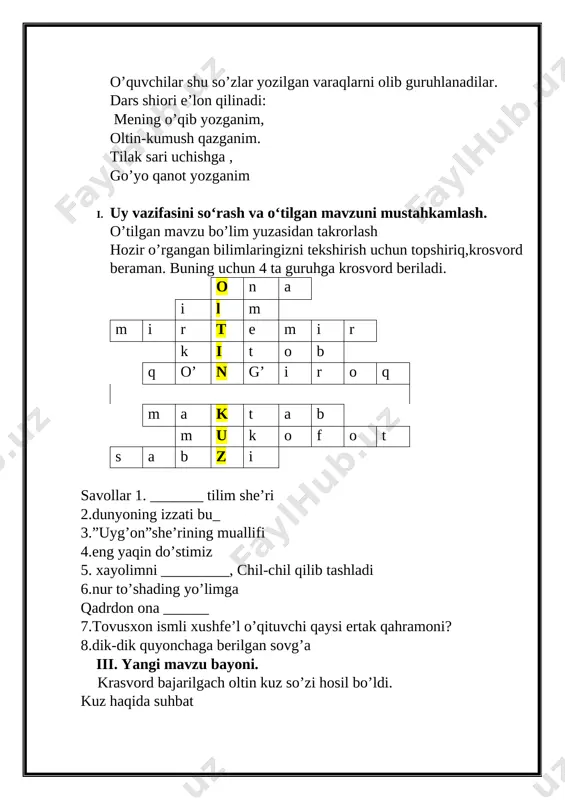darsga kirgin ey o’rtoq lalayma,shalpayma to’g’ri o’tir anqayma mustahkamlash har bir gurhga alohida topshiriq beriladi. 1-guruh:sherni ifodali o’qish 2-guruh:klasserga kuz haqidagi ma’lumotlarni to’g’ri joylashtirish 3-guruh:she’rning birinchi bandini o’rniga qo’yish[image: ] 4-guruh: harakatni bildirgan so’zlar tagiga chizing yana xazonrezgilik, bog‘lar rangi siniqdi. dilda hokim ezgulik, anhorda suv tiniqdi. yashil libos daraxtlar taqdi yana zar baldoq. qushlarga gap tayinlab, chag‘chag‘laydi zarg‘aldoq. ufq orti lolagun, daraxtlardan rang olar. xayrlashib kuz bugun, sochar oltin tangalar. baholash har bir guruh ishtiroki uchun burglar bilan baholangan edi. endi shu burglar to’planib natijalar topiladi. -bolajonlar to’kilgan barglarni nima qilish kerak? o’quvchilar javobi to’ldiriladi va xulosalanadi. har bir guruh uchun a3 formatida daraxtlaer va burglar tayyorlangan. barglarni ko’mish uchun chuqurcha ga solamiz va uning ustini yopamiz. o’quvchilarga tarbiyaviy bilim beriladi. har bir guruhning natijalari e’lon qilinib baholanadi. uyga vazifa berish she’rni yodlash,savollarga javob toppish darsni yakunlash kuz . . . . image6.png image1.png image2.png image3.png image4.png image5.jpg