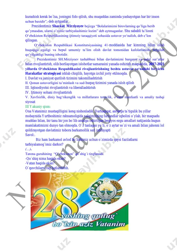 urashish kerak bo`lsa, joningni fido qilish, shu muqaddas zaminda yashayotgan har bir inson uchun baxtdir”,-deb aytganlar. prezidentimiz shavkat mirziyoyev bejizga “bolalarimizni birovlarning qo’liga berib qo’ymasdan, ularni o’zimiz tarbiyalashimiz lozim” deb aytmaganlar. shu sababli ta’limni o‘zbekiston respublikasining ijtimoiy taraqqiyoti sohasida ustuvor yo‘nalish, deb e’lon qilingan. o‘zbekiston respublikasi konstitutsiyasining 41-moddasida har kimning bilim olish huquqiga egaligi va bepul umumiy ta’lim olish davlat tomonidan kafolatlanishi belgilab qo‘yilganligi buning isbotidir. prezidentimiz sh.mirziyoev tashabbusi bilan davlatimizni barqaror va jadal sur’atlar bilan rivojlantirish, olib borilayotgan islohotlar samarasini yanada oshirish maqsadida, 2017-2021 yillarda o‘zbekiston respublikasini rivojlantirishning beshta ustuvor yo‘nalishi bo‘yicha harakatlar strategiyasi ishlab chiqilib, hayotga izchil joriy etilmoqda. i. davlat va jamiyat qurilish tizimini takomillashtirish ii. qonun ustuvorligini ta’minlash va sud-huquq tizimini yanada isloh qilish iii. iqtisodiyotni rivojlantirish va liberallashtirish iv. ijtimoiy sohani rivojlantirish v. xavfsizlik, diniy bag‘rikenglik va millatlararo totuvlik, o‘zaro manfaatli va amaliy tashqi siyosat iii yakuniy qism: ona vatanimiz mustaqilligini keng nishonladik. darhaqiqat, asrlarga …