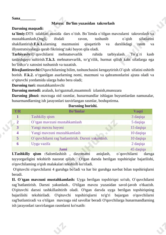 ning maqsadi: ta`limiy:dts talablari asosida dars o`tish. bo`limda o`tilgan mavzularni takrorolash va mustahkamlash.ongli, ifodali ravon, tushunib o`qish sifatlarini shakllantirish.f.k.1.ularning mazmunini qisqartirib va darslikdagi rasm va illyustratsiyalarga qarab fikriniog‘zaki bayon qila oladi. tarbiyaviy:o`quvchilarni mehnatsevarlik ruhida tarbiyalash. to`g`ri kasb tanlashgayo`naltirish.t.k.3. mehnatsevarlik, to‘g‘rilik, hurmat qilish kabi sifatlarga ega bo‘lish;o‘z xatosini tushunish va tuzatish. rivojlantiruvchi:o'quvchilarning bilim, tushunchasini kengaytirish.o`qish sifatini oshirib borish. f.k.2. o‘rganilgan asarlarning nomi, mazmuni va qahramonlarini ajrata oladi va o‘qituvchi yordamida ularga baho bera oladi; darsning turi: mustahkamlovchi darsning metodi: aralash, ko'rgazmali,muammoli izlanish,munozara darsning jihozi: mavzuga oid rasmlar, hunarmandlar ishlagan buyumlardan namunalar, hunarmandlarning ish jarayonlari tasvirlangan rasmlar, boshqotirma. darsning borishi. t/r bo’limlar vaqti 1 tashkiliy qism 3 daqiqa 2 o`tgan mavzuni mustahkamlash 5 daqiqa 3 yangi mavzu bayoni 15 daqiqa 4 yangi mavzuni mustahkamlash 10 daqiqa 5 o`quvchilarni rag`batlantirish. darsni yakunlash. 10 daqiqa 6 uyga vazifa 2 daqiqa jami 45 daqiqa i.tashkiliy qism :salomlashish , davomatni aniqlash, o`quvchilarni darsga tayyorgarligini tekshirib nazorat …