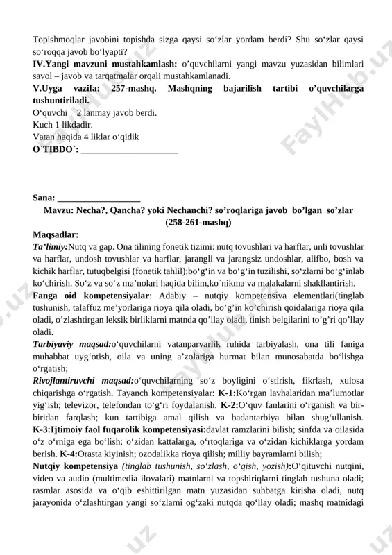 ning sanog‘ini bildirgan so‘zlar nechta?, qancha? so‘roqlariga javob bo‘ladi. narsa va shaxsning tartibini bildirgan so‘zlar nechanchi? so‘rog‘iga javob bo‘ladi. 256-mashq. topishmoqlarni o‘qing. javoblarinitoping. bir chuqurda ming chuqur, chuqurni igna cho‘qir. qirq ko‘ylagi bor, bir tugmasi yo‘q yozing. narsalar sanog‘ini bildirgan so‘zlar tagiga to‘lqinli chiziq chizing. topishmoqlar javobini topishda sizga qaysi so‘zlar yordam berdi? shu so‘zlar qaysi so‘roqqa javob bo‘lyapti? iv.yangi mavzuni mustahkamlash: o’quvchilarni yangi mavzu yuzasidan bilimlari savol – javob va tarqatmalar orqali mustahkamlanadi. v.uyga vazifa: 257-mashq. mashqning bajarilish tartibi o’quvchilarga tushuntiriladi. o‘quvchi 2 lanmay javob berdi. kuch 1 likdadir. vatan haqida 4 liklar o‘qidik o`tibdo`: _____________________ sana: __________________ mavzu: necha?, qancha? yoki nechanchi? so’roqlariga javob bo’lgan so’zlar (258-261-mashq) maqsadlar: ta’limiy:nutq va gap. ona tilining fonetik tizimi: nutq tovushlari va harflar, unli tovushlar va harflar, undosh tovushlar va harflar, jarangli va jarangsiz undoshlar, alifbo, bosh va kichik harflar, tutuqbelgisi (fonetik tahlil);bo‘g‘in va bo‘g‘in tuzilishi, so‘zlarni bo‘g‘inlab ko‘chirish. so‘z va so‘z …