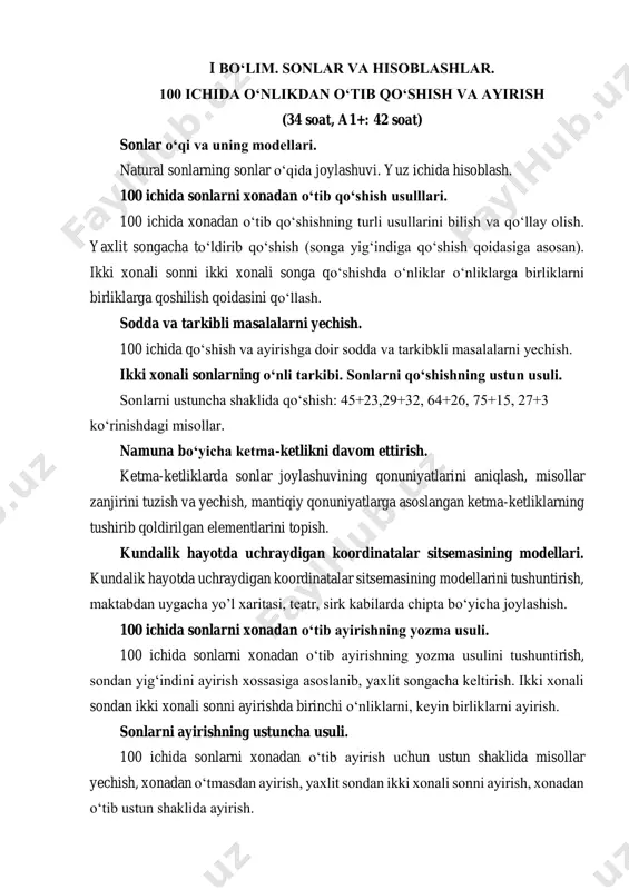 o‘ldirib qo‘shish (songa yig‘indiga qo‘shish qoidasiga asosan). ikki xonali sonni ikki xonali songa qo‘shishda o‘nliklar o‘nliklarga birliklarni birliklarga qoshilish qoidasini qo‘llash. sodda va tarkibli masalalarni yechish. 100 ichida qo‘shish va ayirishga doir sodda va tarkibkli masalalarni yechish. ikki xonali sonlarning o‘nli tarkibi. sonlarni qo‘shishning ustun usuli. sonlarni ustuncha shaklida qo‘shish: 45+23,29+32, 64+26, 75+15, 27+3 ko‘rinishdagi misollar. namuna bo‘yicha ketma-ketlikni davom ettirish. ketma-ketliklarda sonlar joylashuvining qonuniyatlarini aniqlash, misollar zanjirini tuzish va yechish, mantiqiy qonuniyatlarga asoslangan ketma-ketliklarning tushirib qoldirilgan elementlarini topish. kundalik hayotda uchraydigan koordinatalar sitsemasining modellari. kundalik hayotda uchraydigan koordinatalar sitsemasining modellarini tushuntirish, maktabdan uygacha yo’l xaritasi, teatr, sirk kabilarda chipta bo‘yicha joylashish. 100 ichida sonlarni xonadan o‘tib ayirishning yozma usuli. 100 ichida sonlarni xonadan o‘tib ayirishning yozma usulini tushuntirish, sondan yig‘indini ayirish xossasiga asoslanib, yaxlit songacha keltirish. ikki xonali sondan ikki xonali sonni ayirishda birinchi o‘nliklarni, keyin birliklarni ayirish. sonlarni ayirishning ustuncha usuli. 100 ichida sonlarni xonadan o‘tib ayirish uchun …