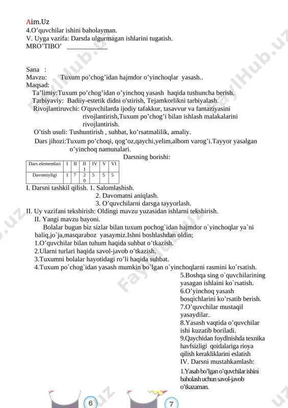 h: 1.yasab bo’lgan o’quvchilar ishini baholash uchun savol-javob o’tkazaman. 2.gullarni qanday turlarini bilasiz? 3.mehnat qurollaridan foydalanishda tehnika xavfsizligi qoidalari haqida savol-javob o’tkazaman. 4.o’quvchilar ishini baholayman. v. uyga vazifa: darsda ulgurmagan ishlarini tugatish. mro’tibo’ ____________ sana : mavzu: tuxum po’chog’idan hajmdor o’yinchoqlar yasash.. maqsad: ta’limiy:tuxum po’chog’idan o’yinchoq yasash haqida tushuncha berish. tarbiyaviy: badiiy-estetik didni o'stirish, tejamkorlikni tarbiyalash. rivojlantiruvchi: o'quvchilarda ijodiy tafakkur, tasavvur va fantaziyasini rivojlantirish,tuxum po’chog’i bilan ishlash malakalarini rivojlantirish. o’tish usuli: tushuntirish , suhbat, ko’rsatmalilik, amaliy. dars jihozi:tuxum po’choqi, qog’oz,qaychi,yelim,albom varog’i.tayyor yasalgan o’yinchoq namunalari. darsning borishi: dars elementlari i ii iii iv v vi davomiyligi 1 7 20 5 5 5 i. darsni tashkil qilish. 1. salomlashish. 2. davomatni aniqlash. 3. o’quvchilarni darsga tayyorlash. ii. uy vazifani tekshirish: oldingi mavzu yuzasidan ishlarni tekshirish. ii. yangi mavzu bayoni. bolalar bugun biz sizlar bilan tuxum pochog`idan hajmdor o`yinchoqlar ya`ni baliq,jo`ja,masqaraboz yasaymiz.ishni boshlashdan oldin; 1.o’quvchilar bilan tuhum haqida suhbat o’tkazish. 2.ularni turlari haqida …
