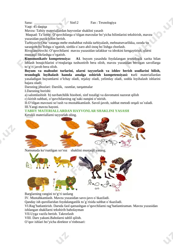 image: image2.emf] [image: image3.emf] [image: image4.emf] vi.rag’batlantirish. darsda faol qatnashgan o’quvchilarni rag’batlantiraman. mavzu yuzasidan ishlangan shakllarni tekshirib baholayman vii.uyga vazifa berish. takrorlash viii. dars yakuni.baholarni tahlil qilish. o’quv ishlari bo’yicha direktor o’rinbosari: sana: ________________ sinf:2 fan : texnologiya vaqt: 45 daqiqa mavzu: tabiiy materiallardan hayvonlar shaklini yasash maqsad: ta’limiy: o’quvchilarga o’tilgan mavzular bo’yicha bilimlarini tekshirish, mavzu yuzasidan puxta bilim berish. tarbiyaviy:ona vatanga mehr-muhabbat ruhida tarbiyalash, mehnatsevarlikka, ozoda va saranjom bo`lishga o`rgatish, sinfda o`zaro ahil-inoq bo`lishga chorlash. rivojlantiruvchi: o’quvchilarni mavzu yuzasidan tafakkur va idrokini kengaytirish, ularni mustaqil fikrlashga o’rgatish. kommunikativ kompetensiya: a1. buyum yasashda foydalangan texnologik xarita bilan ishlash bosqichlarini o‘rtoqlariga tushuntirib bera olish, mavzu yuzasidan berilgan savollarga to‘g‘ri javob bera olish. buyum va mahsulot turlarini, ularni tayyorlash va ishlov berish usullarini bilish, texnologik loyihalash hamda amalga oshirish kompetensiyasi: turli materiallardan yasaladigan buyumlarni o‘lchay oladi, rejalay oladi, yelimlay oladi, sodda loyihalash ishlarini bajara oladi; darsning jihozlari: darslik, rasmlar, tarqatmalar i.darsning borishi: …
