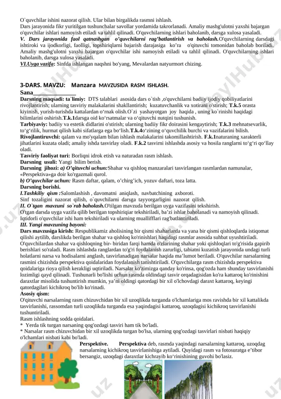 o'quvchilarga amaliy yordam va maslahatlar beradi. iv.darsni mustahkamlash; maktab rasmini chizganda asosiy e’tibor nimalarga qaratiladi? oddiy qora qalam yordamida to‘q ranglarni qanday hosil qilish mumkin? v. dars jarayonida faol qatnashgan o’quvchilarni rag’batlantirish va baholash. o'quvchilarning darsdagi ishtiroki va ijodkorligi, faolligi, topshiriqlarni bajarish darajasiga ko’ra o'qituvchi tomonidan baholab boriladi. amaliy mashg'ulotni yaxshi bajargan o'quvchilar ishi namoyish etiladi va tahlil qilinadi. o'quvchilarning ishlari baholanib, darsga xulosa yasaladi. vi.uyga vazifa : sinfda ishlana boshlangan «bizning maktab» rasmini qalamda yakunlang.«bizning mahalla» [bookmark: bookmark2] 2-dars. mavzu :mevalar va milliy idishlardan tashkil topgan natyurmort rasmini chizish. sana______________ darsning maqsadi: ta`limiy: dts talablari asosida dars o`tish,o'quvchilarga bosqichma bosqich natyurmort tasvirlash usullarihaqida ma’lumot berish;yo'lsimoh naqshlarni ishlashning o'ziga xos xususiyatlari va uning ahamiyati bilan tanishtirish; t.k.1darsga oid ko‘rsatmalar va o‘qituvchi nutqini tushunish.t.k.5 orasta kiyinish, yurish-turishda kattalardan o‘rnak olish. rivojlantiruvchi: o'quvchilarning tasviriy malakalarini o'stirish; f.k.1 naturaning shakli, hajmi, tuzilishini kuzata oladi; f.k.2 ish joyini to‘g‘ri tashkil eta oladi; tasvirni qog‘oz …
