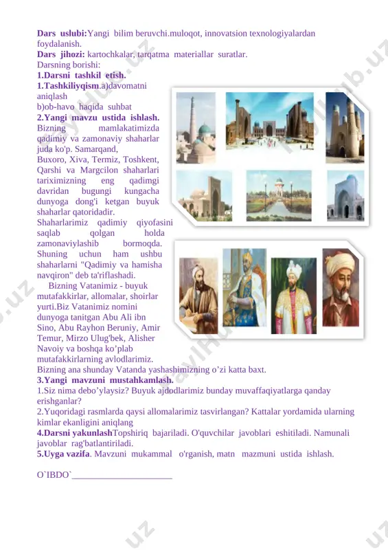 shtirok etadi; tk-4: ta’lim muassasasida hamda jamiyatda o‘rnatilgan odob-axloq qoidalariga rioya qiladi. dars uslubi:yangi bilim beruvchi.muloqot, innovatsion texnologiyalardan foydalanish. dars jihozi: kartochkalar, tarqatma materiallar suratlar. darsning borishi: 1.darsni tashkil etish. [image: c:\users\islom\appdata\local\temp\finereader10\media\image11.jpeg]1.tashkiliyqism.a)davomatni aniqlash b)ob-havo haqida suhbat 2.yangi mavzu ustida ishlash. bizning mamlakatimizda qadimiy va zamonaviy shaharlar juda ko'p. samarqand, buxoro, xiva, termiz, toshkent, qarshi va margcilon shaharlari tariximizning eng qadimgi davridan bugungi kungacha dunyoga dong'i ketgan buyuk shaharlar qatoridadir. [image: c:\users\islom\appdata\local\temp\finereader10\media\image12.jpeg]shaharlarimiz qadimiy qiyofasini saqlab qolgan holda zamonaviylashib bormoqda. shuning uchun ham ushbu shaharlarni "qadimiy va hamisha navqiron" deb ta'riflashadi. bizning vatanimiz - buyuk mutafakkirlar, allomalar, shoirlar yurti.biz vatanimiz nomini dunyoga tanitgan abu ali ibn sino, abu rayhon beruniy, amir temur, mirzo ulug'bek, alisher navoiy va boshqa ko’plab mutafakkirlarning avlodlarimiz. bizning ana shunday vatanda yashashimizning o’zi katta baxt. 3.yangi mavzuni mustahkamlash. 1.siz nima debo’ylaysiz? buyuk ajdodlarimiz bunday muvaffaqiyatlarga qanday erishganlar? 2.yuqoridagi rasmlarda qaysi allomalarimiz tasvirlangan? kattalar yordamida ularning kimlar ekanligini aniqlang …