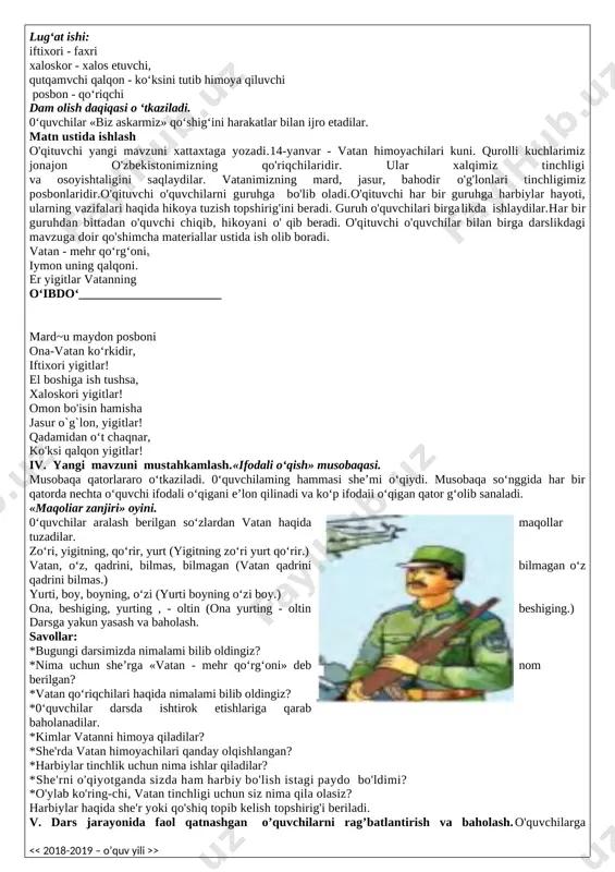 ning borishi: i.tashkiliy qism. salomlashish, davomatni aniqlash, o’quvchilarni darsga tayyorgarligini tekshirish. uyga berilgan vazifa - qutbi nosirovaning «laylak qor» she’rini yoddan so‘rab baholanadi. «laylak qor» she’rining muallifi kim? kaftimda», «taftimda» so‘zlarining ma’nosini izohlang. ii. o’tgan darsda berilgan uyga vazifani tekshirish va o’quvchilarni baholash. o'qituvchi darsni tashkillashtirib oladi. o'tgan darsda uyga berilgan topshiriqning bajarilishi tekshiriladi. o'qituvchi topshiriqlarni to'g'ri bajargan o'quvchilarni rag'batlantiradi va o'tilgan mavzuga oid savollar beradi. 1. qish faslida o’rmon hayvonlari nima qilishar ekan? 2. she'rda tasvirlangan qish manzarasiga yana qanday qo'shimcha qila olasiz? 3. she’rda archa haqida nima deyilgan? [bookmark: bookmark1]iii. yangi mavzuning bayoni: 14 yanvar o’zbekiston respublikasining suvereniteti, xududiy yaxlitligi, aholining tinch hayoti va xavfsizligini himoya qiladigan kasb egalari – vatan himoyachilari kuni va o’zbekiston respublikasi qurolli kuchlari tashkil topgan kun sifatida nishonlanadi. bayram sanasi o’zbekiston respublikasi qurolli kuchlari tarixidagi quyidagi eng muhim voqealar bilan bog’liqdir: 1991 yilning 31 avgust kuni «o’zbekiston respublikasi davlat mustaqilligining asoslari to’g’risida»gi o’zbekiston …
