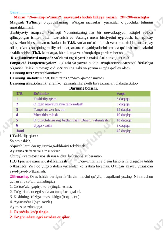 istiqlol yo'lida qilinayotgan ishlari bilan faxrlanish va vatanga mehr hissiyotini uyg'otish, har qanday tajovuzkor kimsalardan nafratlanish; t.k5. san’at turlarini bilish va ularni bir-biridan farqlay olish;. o'zbek xalqining milliy urf-odat, an'ana va qadriyatlarini amalda qo'llash malakalarini shakllantirish. tk.3. kattalarga, kichiklarga va o‘rtoqlariga yordam berish. rivojlantiruvchi maqsad: so`zlarni tog`ri yozish malakalarini rivojlantirish fanga oid kompetensiyalar: og`zaki va yozma nutqini rivojlantirish. mustaqil fikrlashga o`rgatish. f.k.2. mavzuga oid so‘zlarni og‘zaki va yozma nutqda qo‘llay oladi; darsning turi : mustahkamlovchi, darsning metodi:suhbat, tushuntirish,”savol-javob” metodi. darsning jihozi:darslik,rangli ko’rgazmalar,harakatli ko’rgazmalar, plakatlar.kitob darsning borishi. t/r bo’limlar vaqti 1 tashkiliy qism 3 daqiqa 2 o`tgan mavzuni mustahkamlash 5 daqiqa 3 yangi mavzu bayoni 15 daqiqa 4 mustahkamlash 10 daqiqa 5 o`quvchilarni rag`batlantirish. darsni yakunlash. 10 daqiqa 6 uyga vazifa 2 daqiqa jami 45 daqiqa i.tashkiliy qism: salomlashish, o’quvchilarni darsga tayyorgarliklarini tekshirish. aylanma daftarlarni almashtirish. chiroyli va xatosiz yozish yuzasidan ko`rsatmalar beraman. ii.o`tgan mavzuni mustahkamlash: o'quvchilarning olgan baholarini qisqacha tahlili …