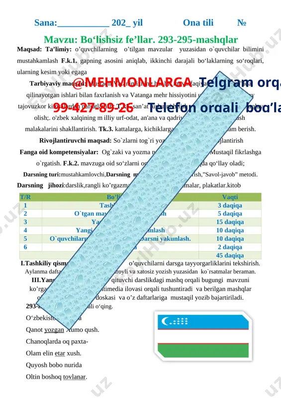 rning kesim yoki egaga tarbiyaviy maqsad: mustaqil vatanimizning har bir muvaffaqiyati, istiqlol yo'lida qilinayotgan ishlari bilan faxrlanish va vatanga mehr hissiyotini uyg'otish, har qanday tajovuzkor kimsalardan nafratlanish; t.k5. san’at turlarini bilish va ularni bir-biridan farqlay olish;. o'zbek xalqining m illiy urf-odat, an'ana va qadriyatlarini amalda qo'llash malakalarini shakllantirish. tk.3. kattalarga, kichiklarga va o‘rtoqlariga yordam berish. rivojlantiruvchi maqsad: so`zlarni tog`ri yozish malakalarini rivojlantirish fanga oid kompetensiyalar: og`zaki va yozma nutqini rivojlantirish. mustaqil fikrlashga o`rgatish. f.k.2. mavzuga oid so‘zlarni og‘zaki va yozma nutqda qo‘llay oladi; darsning turi:mustahkamlovchi,darsning metodi:suhbat, tushuntirish,”savol-javob” metodi.@mehmonlarga telgram orqali 99-427-89-26 telefon orqali bog’laning darsning jihozi:darslik,rangli ko’rgazmalar,harakatli ko’rgazmalar, plakatlar.kitob t/r bo’limlar vaqti 1 tashkiliy qism 3 daqiqa 2 o`tgan mavzuni mustahkamlash 5 daqiqa 3 yangi mavzu bayoni 15 daqiqa 4 yangi mavzuni mustahkamlash 10 daqiqa 5 o`quvchilarni rag`batlantirish. darsni yakunlash. 10 daqiqa 6 uyga vazifa 2 daqiqa jami 45 daqiqa i.tashkiliy qism: salomlashish; o’quvchilarni darsga tayyorgarliklarini tekshirish. aylanma daftarlarni almashtirish.chiroyli …
