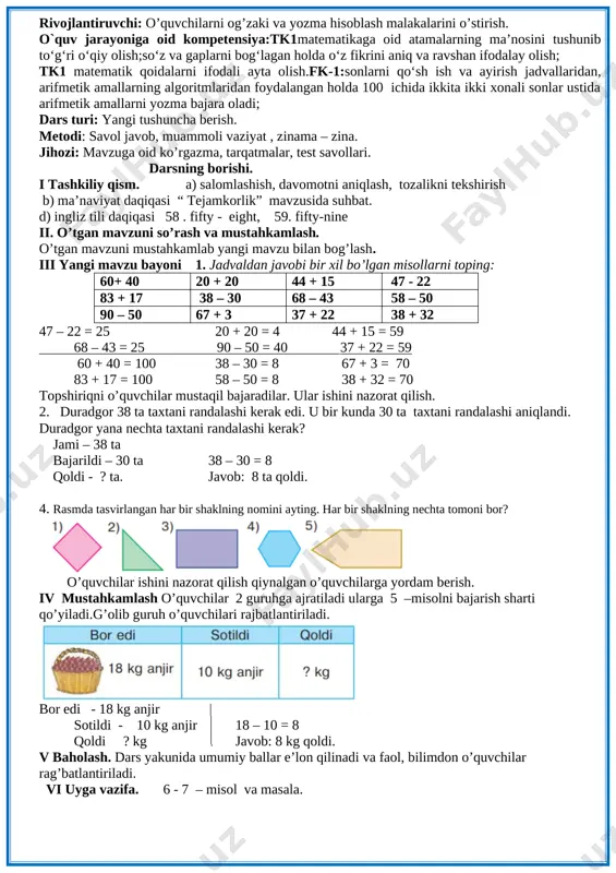sinfdan necha hafar o’quvchi brogan? 27 + 3 = 20 + (7 + 3) = 20 + 10 = 30 javob: 30 nafar o’quvchi. 3. namuna bo’yicha bajaring. 65= 60 + 5 57 = 50 + 7 32 = 30 + 2 78 = 70 + 8 [image: ] 45 = 40 + 5 96 = 90 + 6 29 = 20 + 9 iv mustahkamlash 4 –misolni bajarish sharti qo’yiladi. shakllarning qaysi birida burchak yo’q? 5. rasm boyicha masala tuzing va uni yeching. bor edi – 10 ta va 7 ta (10 + 7) + 3 = 17 + 3 = 20 sotib olindi – 3 ta ? ta javob: 20 ta. v baholash. dars yakunida umumiy ballar e’lon qilinadi va faol, bilimdon o’quvchilar rag’batlantiriladi. vi uyga vazifa. 6 - 7– misol va masala. 3 mavzu : 1 – 7 – misol va masala 5-6-sah sana_____________________ maqsad: o’quvchilarga dts …