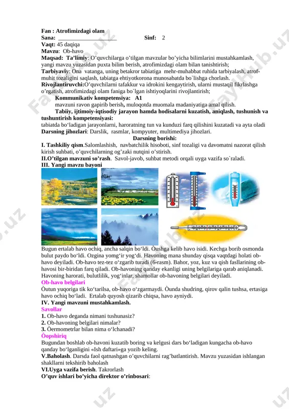 ni muzlatkichdan olib idishga solib qo‘ysak, u erib suvga aylanadi. suvni qaynatsak, bug‘ hosil bo‘ladi. demak, suv qattiq (muz), suyuq (suv) va bug‘ (gaz) holatida uchraydi (5-rasm). har qanday jism va modda ma’lum bir og‘irlikka ega. ularning og‘irligi tarozilar yordamida o‘lchanadi. v. yangi mavzuni mustahkamlash. o’quvchilar bilan mavzu bo’yicha savol-javob o’tkazish 1. jism nima? atrofimizda qanday jismlar bor? 2. modda nima? qanday moddalarni bilasiz? 3. moddalar qanday holatlarda bo‘ladi? vi.rag’batlantirish. darsda faol qatnashgan o’quvchilarni rag’batlantiraman. mavzu yuzasidan ishlangan shakllarni tekshirib baholayman vii.uyga vazifa berish. takrorlash viii. dars yakuni.baholarni tahlil qilish. o’quv ishlari bo’yicha direktor o’rinbosari: fan : atrofimizdagi olam sana: ____________________ sinf: 2 vaqt: 45 daqiqa mavzu: ob-havo maqsad: ta’limiy: o’quvchilarga o’tilgan mavzular bo’yicha bilimlarini mustahkamlash, yangi mavzu yuzasidan puxta bilim berish, atrofimizdagi olam bilan tanishtirish; tarbiyaviy: ona vatanga, uning betakror tabiatiga mehr-muhabbat ruhida tarbiyalash, atrof-muhit tozaligini saqlash, tabiatga ehtiyotkorona munosabatda bo`lishga chorlash. rivojlantiruvchi:o’quvchilarni tafakkur va idrokini kengaytirish, ularni mustaqil …