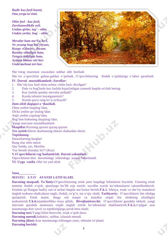 amlash: «yashiringanini izlab top» o‘yini:o`quvchilar berilgan gaplarda tushib qolgan so`zni mazmunidan kelib chiqqan holda topadilar. 1.kuz 0‘zbekistonimiz uchun ... fasli hisoblanadi.(pishiqchilik) 2.dalalarda ... oppoq bo‘lib ochildi. (paxtalar) 3.kuzda yong‘oqlar pishadi. (olma, behi) 4.polizlarda ... yetiladi. (sabzavotlar) • bugungi dars sizga yoqdimi? • kuz haqida qanday yangi ma'lumotlarni o'rgandingiz? • matndagi kuz bayramlari haqidagi gaplarni topib o'qing. • matnda keltirilgan «ko'kka arg'imchoq solib» jumlasining ma'nosini izohlang. o'quvchilar bilan birga darslikdagi mavzuga doir qo'shimcha materiallar bilan ishlanadi. kengaytirish. kuzda pishadigan mevalar va poliz mahsulotlari haqida kichik matn tuzish topshirig'i beriladi. iv. baholash. o'quvchilarga darsda va munozaralardagi ishtirokiga ko'ra ball qo'yib boriladi. dars yakunida ballar umumlashtiriladi va natijalar e'lon qilinadi. v.uyga vazifa: matnni ifodali o’qib kelish. sana__________ mavzu: kuz fasli eson rahimov. darsning maqsadi.ta`limiy :d ts talablari asosida dars o`tish. o'quvchilarning kuz haqidagi bilimlarini kengaytirish va mustahkamlash. matnni to‘g‘ri, ifodali va tez o‘qishga o‘rgatish, faslida tabiatdagi o'zgarishlar, bayramlar, kuzgi mevalar haqida ma’lumot berish.f.k.1.o‘qilgan …