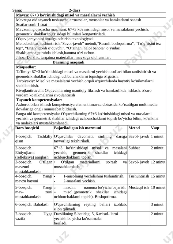 i). [image: image8.png] yechilishi: 60 bilan 40 ning yig'indisi 100, 100 bilan 50 ning ayirmasi 50. 50 bilan 27 ning yig'inidsi 77, 77 bilan 70 ning ayirmasi 7 ga teng. 5-misol (og'zaki). hamma shakllar bir so'z bilan qanday nomlanadi? [image: image9.png] yechilishi: 1-shakl - kvadrat. 2-shakl - to'g'ri to'rtburchak, 3-shakl uchburchak, 4-shakl - to'rtburchak. bu shakllar bir so'z bilan geometrik shakllar deb nomlanadi. 5-bosqich. baholash. o'quvchilar darsdagi faolligiga qarab, 5 ballik reyting tizimida baholanadi. 6-bosqich. uyga vazifa: 6, 7- misol. ularni yechish bo'yicha tegishli ko'rsatmalar beriladi. ko`rildi:_______________________________________o`ibdo` sana: ________________ 2-dars mavzu: 67+3 ko'rinishidagi misol va masalalarni yechish mavzuga oid tayanch tushunchalar:narsalar, tovushlar va harakatlarni sanash soatlar soni: 1 soat mavzuning qisqacha mazmuni: 67+3 ko'rinishidagi misol va masalalarni yechish, geometrik shakllar to'g'risidagi bilimlari kengaytiriladi. o’quv jarayonini amalga oshirish texnologiyasi: metod:suhbat, tushuntirish,”savol-javob” metodi,”rasmli boshqotirma”, “to’g’risini tez top”, “eng vijdonli o’quvchi”, “o’zingni halol bahola” o’yinlari. shakl:jamoa,guruhda ishlash,hamma o’zi uchun. jihoz: darslik, tarqatma materiallar, …