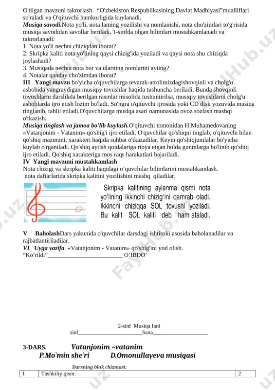 olish, mavzudan kelib chiqib savollarga to‘g‘ri javob berish. — tarbiyaviy:o'quvchilarda musiqiy va shovqinli tovushlarni qiyoslash asosida xulosalar chiqarish ko'nikmasini shakllantirish.tk5: orasta kiyinish, do‘stlariga, yaqinlari va atrofdagilarga mehribon bo‘lish, san’at asarlarini tushunish, insonlarga mehr-oqibatli bo‘lish. — rivojlantiruvchi: o'quvchilarda musiqa tinglash va jamoa bo'lib kuylash malakalarini mustahkamlash.fk3: tinglagan qo‘shiq va kuyni ohangidan bilib oladi, ularning nomlarini aytib beradi. darsning metodi: aralash. darsning jihozi: — 2-sinf musiqa darsligi; — o'zbekiston respublikasining davlat madhiyasi mualliflarining portretlari; — fortepiano, texnik vositalar, musiqa savodiga oid plakatlar. darsning borishi o'quvchilar musiqa sadolari ostida sinfga kiradilar. i tashkiliy qism. salomlashish, davomot aniqlash, tozalikni nazorat qilish. uyga berilgan vazifani tekshirish. o'quvchilar chizgan rasmlari haqida gapirib beradilar. ii o’tgan darsni mustahkamiash. uy vazifasini tekshirish. o'quvchilardan uy vazifasi so'ralib, baholanadi. o'tilgan mavzuni takrorlash. “o'zbekiston respublikasining davlat madhiyasi”mualliflari so'raladi va o'qituvchi hamkorligida kuylanadi. musiqa savodi.nota yo'li, nota laming yozilishi va nomlanishi, nota cho'zimlari to'g'risida musiqa savodidan savollar beriladi, 1-sinfda olgan bilimlari mustahkamlanadi …