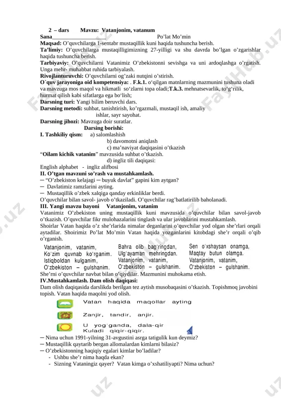 ol- javob o’tkaziladi. o’quvchilar rag’batlatirilib baholanadi. iii. yangi mavzu bayoni vatanjonim, vatanim vatanimiz o’zbekiston uning mustaqillik kuni mavzusida o’quvchilar bilan savol-javob o’tkazish. o’quvchilar fikr mulohazalarini tinglash va ular javoblarini mustahkamlash. shoirlar vatan haqida o’z she’rlarida nimalar deganlarini o’quvchilar yod olgan she’rlari orqali aytadilar. shoirimiz po’lat mo’min vatan haqida yozganlarini kitobdagi she’r orqali o’qib o’rganish. [image: ] [image: ] [image: ] she’rni o’quvchilar navbat bilan o’qiydilar. mazmunini muhokama etish. iv.mustahkamlash. dam olish daqiqasi: dam olish daqiqasida darslikda berilgan tez aytish musobaqasini o’tkazish. topishmoq javobini topish. vatan haqida maqolni yod olish. [image: ] ─ nima uchun 1991-yilning 31-avgustini asrga tatigulik kun deymiz? ─ mustaqillik qaytarib bergan allomalardan kimlarni bilasiz? ─ o’zbekistonning haqiqiy egalari kimlar bo’ladilar? · ushbu she’r nima haqda ekan? · sizning vataningiz qayer? vatan kimga o’xshatiliyapti? nima uchun? o’quvchilar savol- javob o’tkaziladi. o’quvchilar rag’batlatirilib baholanadi. v. dars jarayonida faol qatnashgan o’quvchilarni rag’batlantirish va baholash. o’quvchilarning darsdagi ishtiroki va ijodkorli-gi, faolligi, …