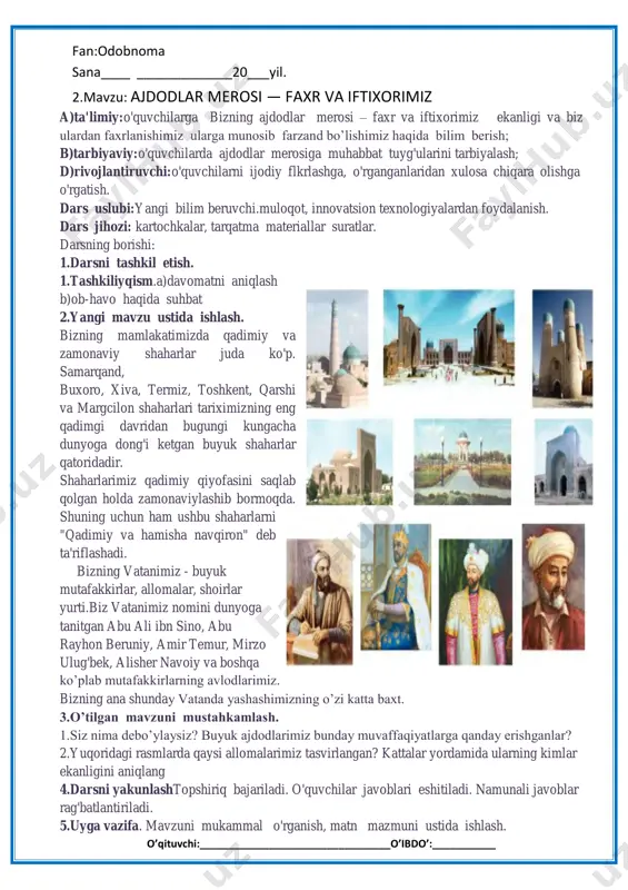 nyoga tanitgan abu ali ibn sino, abu rayhon beruniy, amir temur, mirzo ulug'bek, alisher navoiy va boshqa ko’plab mutafakkirlarning avlodlarimiz. bizning ana shunday vatanda yashashimizning o’zi katta baxt. 3.o’tilgan mavzuni mustahkamlash. 1.siz nima debo’ylaysiz? buyuk ajdodlarimiz bunday muvaffaqiyatlarga qanday erishganlar? 2.yuqoridagi rasmlarda qaysi allomalarimiz tasvirlangan? kattalar yordamida ularning kimlar ekanligini aniqlang 4.darsni yakunlashtopshiriq bajariladi. o'quvchilar javoblari eshitiladi. namunali javoblar rag'batlantiriladi. 5.uyga vazifa. mavzuni mukammal o'rganish, matn mazmuni ustida ishlash. o’qituvchi:_________________________________o’ibdo’:___________ fan:odobnoma sana____ _____________20___yil. 2.mavzu: ajdodlar merosi — faxr va iftixorimiz a)ta'limiy:o'quvchilarga mavzu yuzasidan atrof muhit haqida bilim berish; b)tarbiyaviy:o'quvchilarda ajdodlar merosiga muhabbat tuyg'ularini tarbiyalash; d)rivojlantiruvchi:o'quvchilarni ijodiy flkrlashga, o'rganganlaridan xulosa chiqara olishga o'rgatish. darsuslubi:yangi bilim beruvchi.muloqot, innovatsion texnologiyalardan foydalanish. dars jihozi: kartochkalar, tarqatma materiallar suratlar. darsning borishi: 1.darsni tashkil etish. 1.tashkiliyqism.a)davomatni aniqlash b)ob-havo haqida suhbat 2.o'tilgan mavzuni takrorlash. o’tilgan dars yuzasidan og’zaki savol javob.o’quvchilar uyga berilgan uyga vazifalari tekshirib baholanadi. 1. tarqatma materiallar bilan ishlash. 2. o’tilgan mavzusida tuzib kelingan hikoyalar …