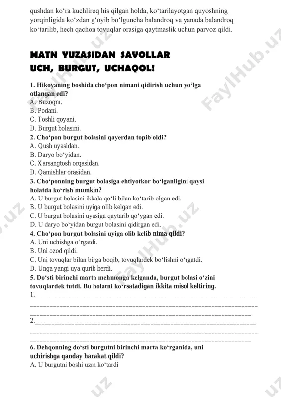 an ko‘tarildi. salobatli qush qanotlarini keng yoyib, quyoshni qarshi oldi. qushning qanotlari quyosh taftini his qildi. buni ko‘rib cho‘pon jim bo‘lib qoldi. do‘sti esa burgutga: «sen yerga emas, osmonga tegishlisan! uch, burgut, uchaqol!» – deb, cho‘ponning yaqiniga bordi. atrofga sukunat cho‘kdi. kutilmaganda burgut boshini ko‘tarib, qanotlarini keng yoydi, qoyani ushlab turgan panjalari esa oldinga intildi. so‘ngra hech bir qaltis harakatsiz, havo oqimini har qanday inson yoki qushdan ko‘ra kuchliroq his qilgan holda, ko‘tarilayotgan quyoshning yorqinligida ko‘zdan g‘oyib bo‘lguncha balandroq va yanada balandroq ko‘tarilib, hech qachon tovuqlar orasiga qaytmaslik uchun parvoz qildi. matn yuzasidan savollar uch, burgut, uchaqol! 1. hikoyaning boshida cho‘pon nimani qidirish uchun yo‘lga otlangan edi? a. buzoqni. b. podani. c. toshli qoyani. d. burgut bolasini. 2. cho‘pon burgut bolasini qayerdan topib oldi? a. qush uyasidan. b. daryo bo‘yidan. c. xarsangtosh orqasidan. d. qamishlar orasidan. 3. cho‘ponning burgut bolasiga ehtiyotkor bo‘lganligini qaysi holatda ko‘rish mumkin? a. u burgut bolasini …