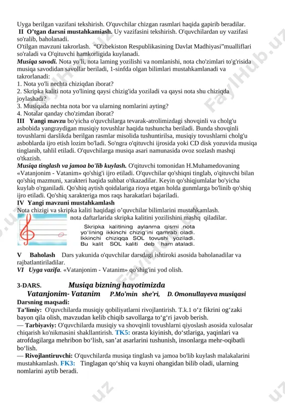 ; — fortepiano, texnik vositalar, musiqa savodiga oid plakatlar. darsning blok-chizmasi t/r dars bosqichlari vaqti 1 tashkiliy qism 3 minut 2 uy vazifalarini tekshirish 5 minut 3 o'tilganlarni takrorlash 10 minut 4 yangi mavzu ustida ishlash 20 minut 5 mustahkanilash 5 minut 6 uyga vazifa 2 minut darsning borishi o'quvchilar musiqa sadolari ostida sinfga kiradilar. i tashkiliy qism. salomlashish, davomot aniqlash, tozalikni nazorat qilish. uyga berilgan vazifani tekshirish. o'quvchilar chizgan rasmlari haqida gapirib beradilar. ii o’tgan darsni mustahkamiash. uy vazifasini tekshirish. o'quvchilardan uy vazifasi so'ralib, baholanadi. o'tilgan mavzuni takrorlash. “o'zbekiston respublikasining davlat madhiyasi”mualliflari so'raladi va o'qituvchi hamkorligida kuylanadi. musiqa savodi. nota yo'li, nota laming yozilishi va nomlanishi, nota cho'zimlari to'g'risida musiqa savodidan savollar beriladi, 1-sinfda olgan bilimlari mustahkamlanadi va takrorlanadi: 1. nota yo'li nechta chiziqdan iborat? 2. skripka kaliti nota yo'lining qaysi chizig'ida yoziladi va qaysi nota shu chiziqda joylashadi? 3. musiqada nechta nota bor va ularning nomlarini ayting? 4. …