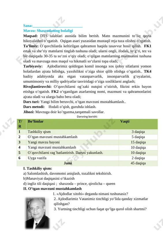 bilim beruvchi, o’tgan mavzuni mustahkamlash.. dars metodi: ifodali o’qish, guruhda ishlash. jihozi: mavzuga doir ko’rgazma,tarqatmali savollar. darsning borishi: t/r bo’limlar vaqti 1 tashkiliy qism 3 daqiqa 2 o`tgan mavzuni mustahkamlash 5 daqiqa 3 yangi mavzu bayoni 15 daqiqa 4 yangi mavzuni mustahkamlash 10 daqiqa 5 o`quvchilarni rag`batlantirish. darsni yakunlash. 10 daqiqa 6 uyga vazifa 2 daqiqa jami 45 daqiqa i. tashkiliy qism: a) salomlashish, davomotni aniqlash, tozalikni tekshirish. b)manaviyat daqiqasini o’tkazish d) ingliz tili daqiqasi ; shaxzoda – prince, qirolicha – queen ii. o’tgan mavzuni mustahkamlash 1. «ajdodlar xitobi» deganda nimani tushunasiz? 2. ajdodlarimiz vatanimiz tinchligi yo‘lida qanday xizmatlar qilishgan? [image: image3.jpg]3. yurtning tinchligi uchun faqat qo‘lga qurol olish shartmi? iii. yangi mavzu bayoni: muallif haqida: shoir, nosir va dramaturg erkin samandar 1935 yili xorazm viloyatining xonqa tumanidagi navxos qishlogʻida dunyoga kelgan. xorazm davlat pedagogika institutida tahsil olgach (1952–1957), xorazm viloyati qoʻshkoʻpir tumanidagi beruniy nomli oʻrta maktabda oʻqituvchi (1957–1958)lik qildi. …
