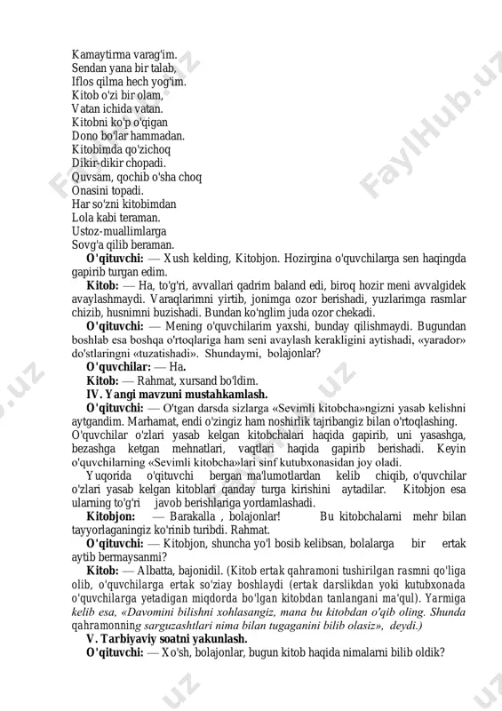 di. har so'zni kitobimdan lola kabi teraman. ustoz-muallimlarga sovg'a qilib beraman. o'qituvchi: — xush kelding, kitobjon. hozirgina o'quvchilarga sen haqingda gapirib turgan edim. kitob: — ha, to'g'ri, avvallari qadrim baland edi, biroq hozir meni avvalgidek avaylashmaydi. varaqlarimni yirtib, jonimga ozor berishadi, yuzlarimga rasmlar chizib, husnimni buzishadi. bundan ko'nglim juda ozor chekadi. o'qituvchi: — mening o'quvchilarim yaxshi, bunday qilishmaydi. bugundan boshlab esa boshqa o'rtoqlariga ham seni avaylash kerakligini aytishadi, «yarador» do'stlaringni «tuzatishadi». shundaymi, bolajonlar? o'quvchilar: — ha. kitob: — rahmat, xursand bo'ldim. iv. yangi mavzuni mustahkamlash. o'qituvchi: — o'tgan darsda sizlarga «sevimli kitobcha»ngizni yasab kelishni aytgandim. marhamat, endi o'zingiz ham noshirlik tajribangiz bilan o'rtoqlashing. o'quvchilar o'zlari yasab kelgan kitobchalari haqida gapirib, uni yasashga, bezashga ketgan mehnatlari, vaqtlari haqida gapirib berishadi. keyin o'quvchilarning «sevimli kitobcha»lari sinf kutubxonasidan joy oladi. yuqorida o'qituvchi bergan ma'lumotlardan kelib chiqib, o'quvchilar o'zlari yasab kelgan kitoblari qanday turga kirishini aytadilar. kitobjon esa ularning to'g'ri javob berishlariga yordamlashadi. kitobjon: …