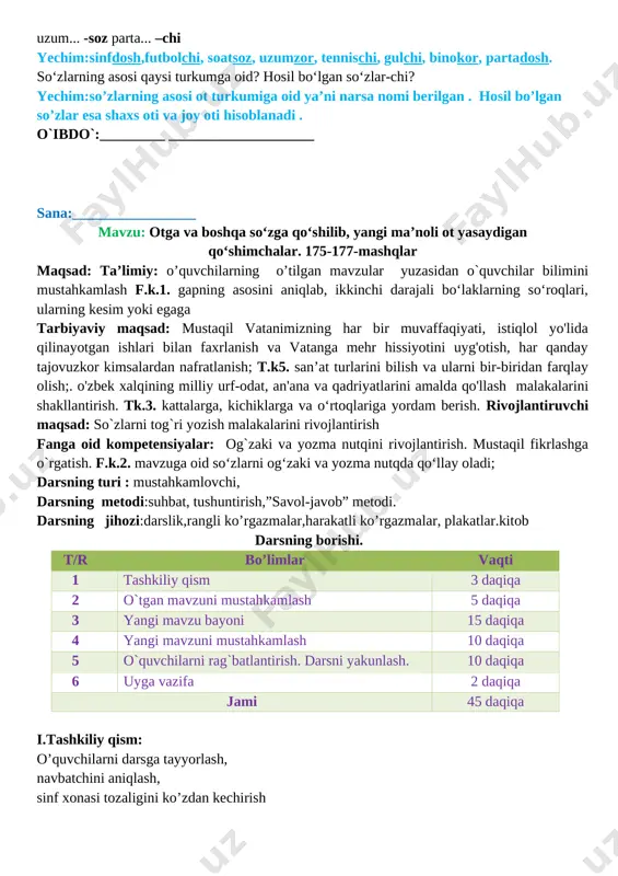 _____________ sana:_________________ mavzu: otga va boshqa so‘zga qo‘shilib, yangi ma’noli ot yasaydigan qo‘shimchalar. 175-177-mashqlar maqsad: ta’limiy: o’quvchilarning o’tilgan mavzular yuzasidan o`quvchilar bilimini mustahkamlash f.k.1. gapning asosini aniqlab, ikkinchi darajali bo‘laklarning so‘roqlari, ularning kesim yoki egaga tarbiyaviy maqsad: mustaqil vatanimizning har bir muvaffaqiyati, istiqlol yo'lida qilinayotgan ishlari bilan faxrlanish va vatanga mehr hissiyotini uyg'otish, har qanday tajovuzkor kimsalardan nafratlanish; t.k5. san’at turlarini bilish va ularni bir-biridan farqlay olish;. o'zbek xalqining milliy urf-odat, an'ana va qadriyatlarini amalda qo'llash malakalarini shakllantirish. tk.3. kattalarga, kichiklarga va o‘rtoqlariga yordam berish. rivojlantiruvchi maqsad: so`zlarni tog`ri yozish malakalarini rivojlantirish fanga oid kompetensiyalar: og`zaki va yozma nutqini rivojlantirish. mustaqil fikrlashga o`rgatish. f.k.2. mavzuga oid so‘zlarni og‘zaki va yozma nutqda qo‘llay oladi; darsning turi : mustahkamlovchi, darsning metodi:suhbat, tushuntirish,”savol-javob” metodi. darsning jihozi:darslik,rangli ko’rgazmalar,harakatli ko’rgazmalar, plakatlar.kitob darsning borishi. t/r bo’limlar vaqti 1 tashkiliy qism 3 daqiqa 2 o`tgan mavzuni mustahkamlash 5 daqiqa 3 yangi mavzu bayoni 15 daqiqa 4 yangi …