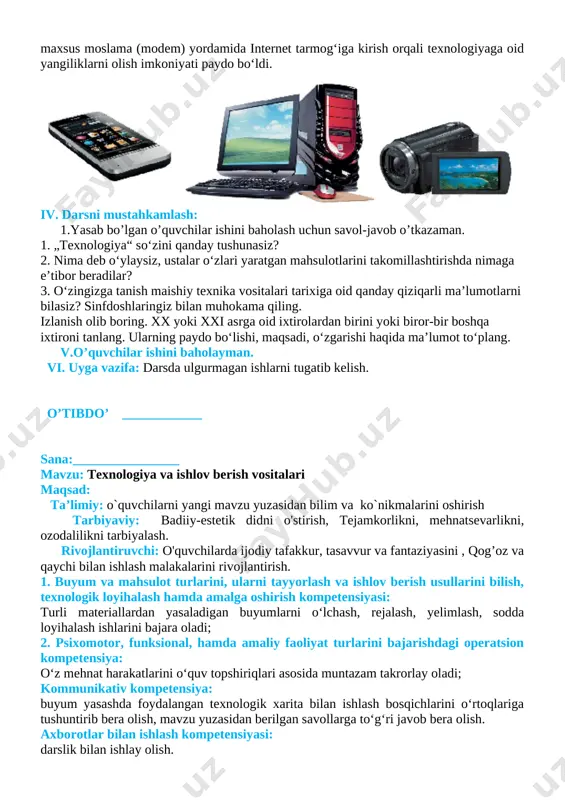 sr oxiri — xx asr boshlarida paydo bo‘lgan. radio 1895- yilda ixtiro qilindi va undan keyin, xx asrning 20- yillarida radio ommaviy ravishda ishlab chiqarila boshlandi. ularning ovozi juda past edi, shuning uchun eshitish moslamasidan foydalanish kerak bo‘lgan. xx asrda odamlar ma’lumotlarni saqlashning yangi usullarini ishlab chiqdilar. maxsus texnik vositalarni — televizorlar, mobil telefonlar, foto va video kameralar, kompyuterlarni yaratdilar. kompyuter, telefon va maxsus moslama (modem) yordamida internet tarmog‘iga kirish orqali texnologiyaga oid yangiliklarni olish imkoniyati paydo bo‘ldi. [image: image2.png] iv. darsni mustahkamlash: 1.yasab bo’lgan o’quvchilar ishini baholash uchun savol-javob o’tkazaman. 1. „texnologiya“ so‘zini qanday tushunasiz? 2. nima deb o‘ylaysiz, ustalar o‘zlari yaratgan mahsulotlarini takomillashtirishda nimaga e’tibor beradilar? 3. o‘zingizga tanish maishiy texnika vositalari tarixiga oid qanday qiziqarli ma’lumotlarni bilasiz? sinfdoshlaringiz bilan muhokama qiling. izlanish olib boring. xx yoki xxi asrga oid ixtirolardan birini yoki biror-bir boshqa ixtironi tanlang. ularning paydo bo‘lishi, maqsadi, o‘zgarishi haqida ma’lumot to‘plang. v.o’quvchilar ishini baholayman. …