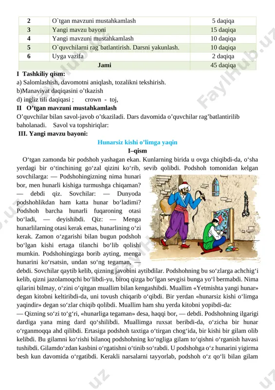 . fk1 she’r, rivoyat, qissadan parcha, maqol, topishmoqlar, ertak hamda ixcham audiomatn va videotasvirlarni tinglab tushuna oladi dars turi: yangi bilim beruvchi, o’tgan mavzuni mustahkamlash.. dars metodi: sahna ko’rinishi, ifodali o’qish. jihozi: mavzuga doir ko’rgazma,tarqatmali savollar. darsning borishi: t/r bo’limlar vaqti 1 tashkiliy qism 3 daqiqa 2 o`tgan mavzuni mustahkamlash 5 daqiqa 3 yangi mavzu bayoni 15 daqiqa 4 yangi mavzuni mustahkamlash 10 daqiqa 5 o`quvchilarni rag`batlantirish. darsni yakunlash. 10 daqiqa 6 uyga vazifa 2 daqiqa jami 45 daqiqa i tashkiliy qism: a) salomlashish, davomotni aniqlash, tozalikni tekshirish. b)manaviyat daqiqasini o’tkazish d) ingliz tili daqiqasi ; crown - toj, ii o’tgan mavzuni mustahkamlash o’quvchilar bilan savol-javob o’tkaziladi. dars davomida o’quvchilar rag’batlantirilib baholanadi. savol va topshiriqlar: iii. yangi mavzu bayoni: hunarsiz kishi o’limga yaqin i–qism o‘tgan zamonda bir podshoh yashagan ekan. kunlarning birida u ovga chiqibdi-da, o‘sha yerdagi bir o‘tinchining go‘zal qizini ko‘rib, sevib qolibdi. podshoh tomonidan kelgan sovchilarga: — podshohingizning …