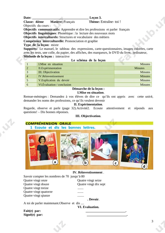 : interactive le schéma de la leçon 1 i.mise en situation minutes 2 ii.expérimentation minutes 3 iii. objectivation minutes 4 iv.réinvestissement minutes 5 v.explication du devoir minutes 6 vi.évaluation / conclusion minutes démarche de la leçon : i.mise en situation. remue-méninges : demandez à vos élèves de dire ce qu’ils ont appris avec cette unité, demander les noms des professions, ce qu’ils veulent devenir ii. expérimentation. regarde, observe et parle (page 32).activité2. ecoute attentivement et réponds aux questions! – dis bonnes réponses. iii. objectivation. [image: ] iv. réinvestissement . savoir compter les nombres de 70 jusqu’à 80 quatre vingt onze quatre vingt seize quatre vingt douze quatre vingt dix sept quatre vingt treize ....... quatre vingt quatorze ....... quatre vingt qiunze ........ . devoir. a toi de parler maintenant.observe et dis .... vi. evaluation. fait(e) par: ________________________. signé(e) par: ________________________. ( ushbu konspektni to‘liq shaklda olish uchun +998(99)005-22-44 telefon qiling …