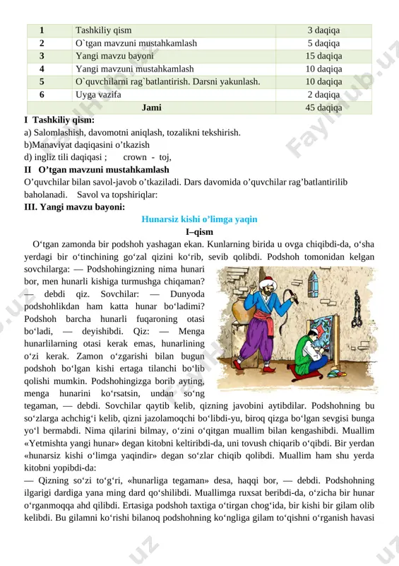 he’r, rivoyat, qissadan parcha, maqol, topishmoqlar, ertak hamda ixcham audiomatn va videotasvirlarni tinglab tushuna oladi dars turi: yangi bilim beruvchi, o’tgan mavzuni mustahkamlash.. dars metodi: sahna ko’rinishi, ifodali o’qish. jihozi: mavzuga doir ko’rgazma,tarqatmali savollar. darsning borishi: t/r bo’limlar vaqti 1 tashkiliy qism 3 daqiqa 2 o`tgan mavzuni mustahkamlash 5 daqiqa 3 yangi mavzu bayoni 15 daqiqa 4 yangi mavzuni mustahkamlash 10 daqiqa 5 o`quvchilarni rag`batlantirish. darsni yakunlash. 10 daqiqa 6 uyga vazifa 2 daqiqa jami 45 daqiqa i tashkiliy qism: a) salomlashish, davomotni aniqlash, tozalikni tekshirish. b)manaviyat daqiqasini o’tkazish d) ingliz tili daqiqasi ; crown - toj, ii o’tgan mavzuni mustahkamlash o’quvchilar bilan savol-javob o’tkaziladi. dars davomida o’quvchilar rag’batlantirilib baholanadi. savol va topshiriqlar: iii. yangi mavzu bayoni: hunarsiz kishi o’limga yaqin i–qism o‘tgan zamonda bir podshoh yashagan ekan. kunlarning birida u ovga chiqibdi-da, o‘sha yerdagi bir o‘tinchining go‘zal qizini ko‘rib, sevib qolibdi. podshoh tomonidan kelgan sovchilarga: — podshohingizning nima hunari …