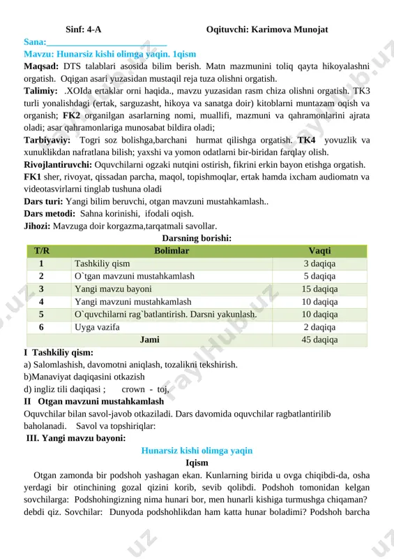 bayon etishga o�rgatish. fk1 she�r, rivoyat, qissadan parcha, maqol, topishmoqlar, ertak hamda ixcham audiomatn va videotasvirlarni tinglab tushuna oladi dars turi: yangi bilim beruvchi, o�tgan mavzuni mustahkamlash.. dars metodi: sahna ko�rinishi, ifodali o�qish. jihozi: mavzuga doir ko�rgazma,tarqatmali savollar. darsning borishi: t/r bo�limlar vaqti 1 tashkiliy qism 3 daqiqa 2 o`tgan mavzuni mustahkamlash 5 daqiqa 3 yangi mavzu bayoni 15 daqiqa 4 yangi mavzuni mustahkamlash 10 daqiqa 5 o`quvchilarni rag`batlantirish. darsni yakunlash. 10 daqiqa 6 uyga vazifa 2 daqiqa jami 45 daqiqa i tashkiliy qism: a) salomlashish, davomotni aniqlash, tozalikni tekshirish. b)manaviyat daqiqasini o�tkazish d) ingliz tili daqiqasi ; crown - toj, ii o�tgan mavzuni mustahkamlash o�quvchilar bilan savol-javob o�tkaziladi. dars davomida o�quvchilar rag�batlantirilib baholanadi. savol va topshiriqlar: iii. yangi mavzu bayoni: hunarsiz kishi o�limga yaqin i�qism o�tgan zamonda bir podshoh yashagan ekan. kunlarning birida u ovga chiqibdi-da, o�sha yerdagi bir o�tinchining go�zal qizini ko�rib, sevib qolibdi. podshoh tomonidan kelgan sovchilarga: …
