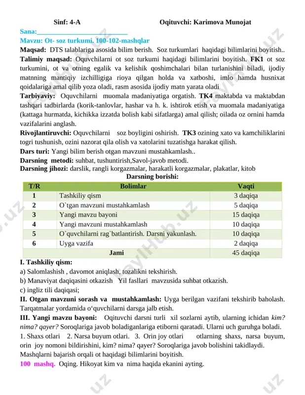 h; oilada o�z o�rnini hamda vazifalarini anglash. rivojlantiruvchi: o�quvchilarni so�z boyligini oshirish. tk3 o�zining xato va kamchiliklarini to�g�ri tushunish, o�zini nazorat qila olish va xatolarini tuzatishga harakat qilish. dars turi: yangi bilim berish o�tgan mavzuni mustahkamlash.. darsning metodi: suhbat, tushuntirish,�savol-javob� metodi. darsning jihozi: darslik, rangli ko�rgazmalar, harakatli ko�rgazmalar, plakatlar, kitob darsning borishi: t/r bo�limlar vaqti 1 tashkiliy qism 3 daqiqa 2 o`tgan mavzuni mustahkamlash 5 daqiqa 3 yangi mavzu bayoni 15 daqiqa 4 yangi mavzuni mustahkamlash 10 daqiqa 5 o`quvchilarni rag`batlantirish. darsni yakunlash. 10 daqiqa 6 uyga vazifa 2 daqiqa jami 45 daqiqa i. tashkiliy qism: a) salomlashish , davomot aniqlash, tozalikni tekshirish. b) ma�naviyat daqiqasini o�tkazish �yil fasllari � mavzusida suhbat o�tkazish. c) ingliz tili daqiqasi; ii. o�tgan mavzuni so�rash va mustahkamlash: uyga berilgan vazifani tekshirib baholash. tarqatmalar yordamida o‘quvchilarni darsga jalb etish. iii. yangi mavzu bayoni: o�qituvchi darsni turli xil so�zlarni aytib, ularning ichidan kim? nima? qayer? so�roqlariga …